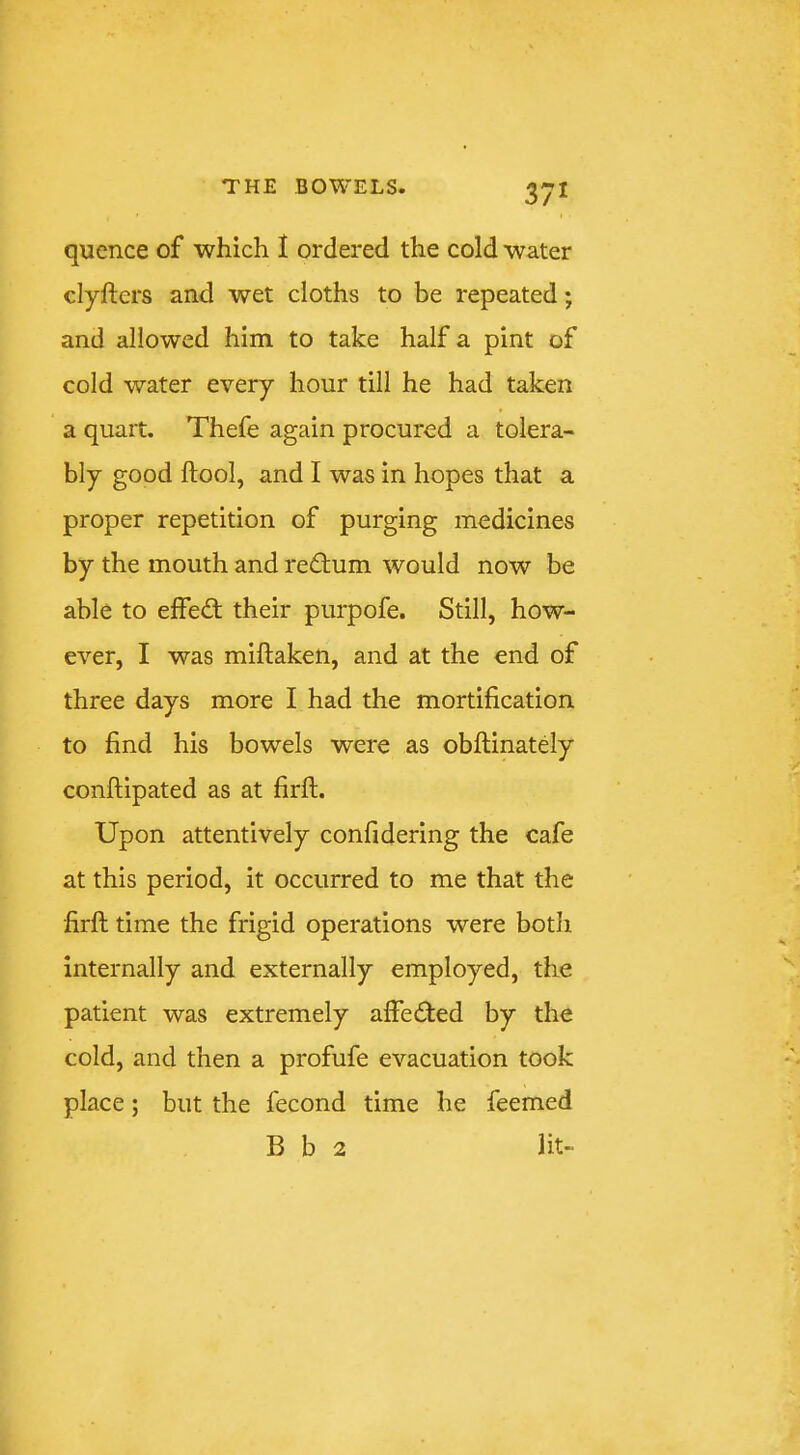 quence of which I ordered the cold water clyfters and wet cloths to be repeated; and allowed him to take half a pint of cold water every hour till he had taken a quart. Thefe again procured a tolera- bly good ftool, and I was in hopes that a proper repetition of purging medicines by the mouth and return would now be able to effed: their purpofe. Still, how- ever, I was miftaken, and at the end of three days more I had the mortification to find his bowels were as obfiinately conftipated as at firfi. Upon attentively confidering the cafe at this period, it occurred to me that the firft time the frigid operations were both internally and externally employed, the patient was extremely affeded by the cold, and then a profufe evacuation took place; but the fecond time he feemed B b 2 lit-