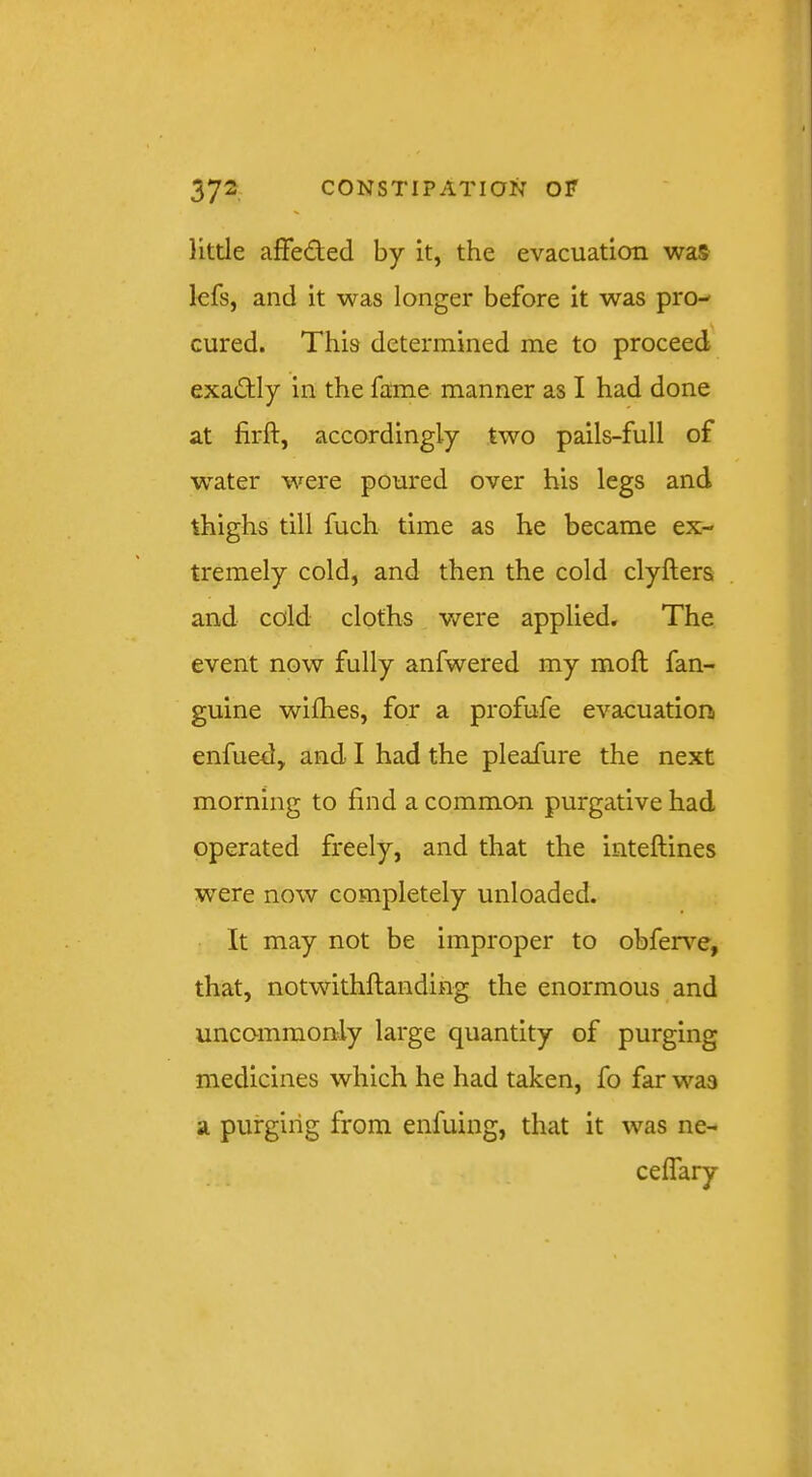 little affeded by it, the evacuation was Icfs, and it was longer before it was pro- cured. This determined me to proceed exadly in the fame manner as I had done at firft, accordingly two pails-full of water w^ere poured over his legs and thighs till fuch time as he became ex- tremely cold, and then the cold clyfters and cold cloths were applied. The event now fully anfwered my moft fan- guine wifhes, for a profufe evacuation enfued, and I had the pleafure the next morning to find a common purgative had operated freely, and that the inteftines were now completely unloaded. It may not be improper to obferv’^e, that, notwithftanding the enormous and uncommonly large quantity of purging medicines which he had taken, fo far was a purging from enfuing, that it was ne-
