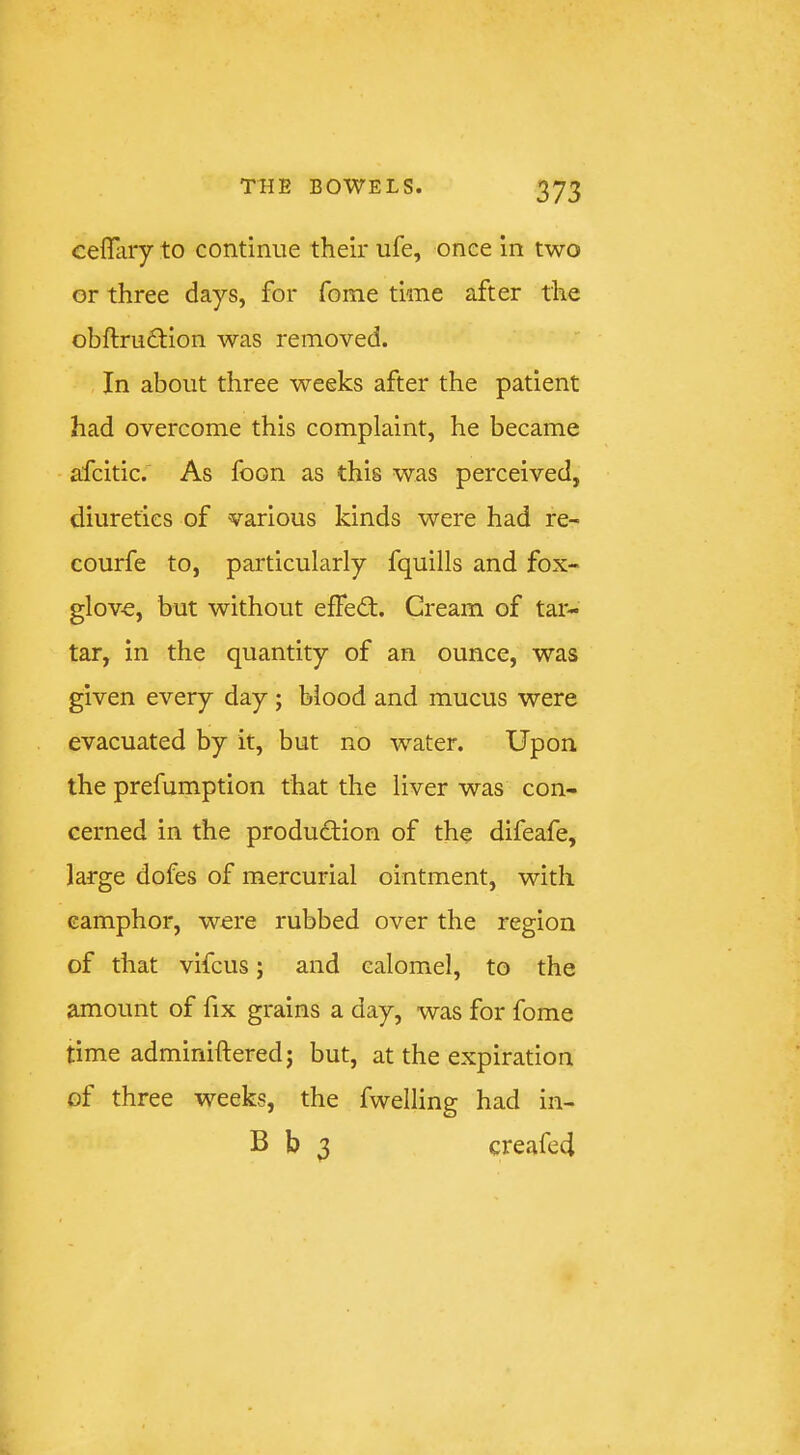 cefliiry to continue their ufe, once in two or three days, for fome time after the obftru6l;ion was removed. In about three weeks after the patient had overcome this complaint, he became afcitic. As foon as this was perceived, diuretics of various kinds were had re- courfe to, particularly fquills and fox- glove, but without effed;. Cream of tar- tar, in the quantity of an ounce, was given every day; blood and mucus were evacuated by it, but no 'water. Upon the prefumption that the liver was con- cerned in the production of the difeafe, large dofes of mercurial ointment, with camphor, were rubbed over the region of that vifcus; and calomel, to the amount of fix grains a day, was for fome time adminiftered; but, at the expiration of three weeks, the fwelling had in- B b 3 creafed