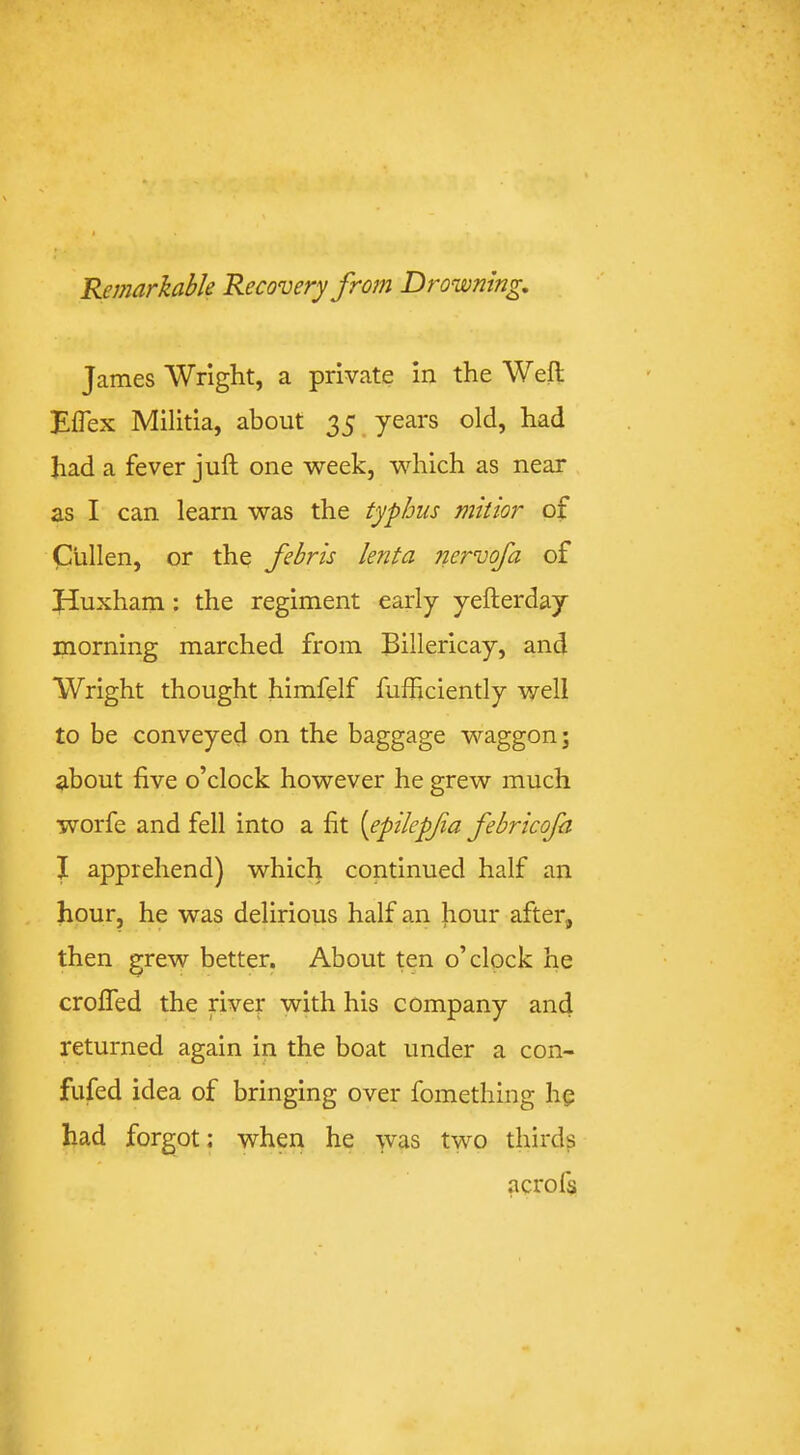 Remarkable Recovery from Drowning, James Wright, a private in the Weft Eflex Militia, about 35. years old, had had a fever juft one week, which as near as I can learn was the typhus mitior of Cullen, or the febris lenta nervofa of Huxham; the regiment early yefterday morning marched from Billericay, and Wright thought himfelf fufficiently well to be conveyed on the baggage waggon; about five o’clock however he grew much worfe and fell into a fit {epilepfa febricofa I apprehend) which continued half an hour, he was delirious half an hour after, then grew better. About ten o’clock he crofted the river with his company and returned again in the boat under a con- fufed idea of bringing over fomething he had forgot: when he was two thirds acrofs