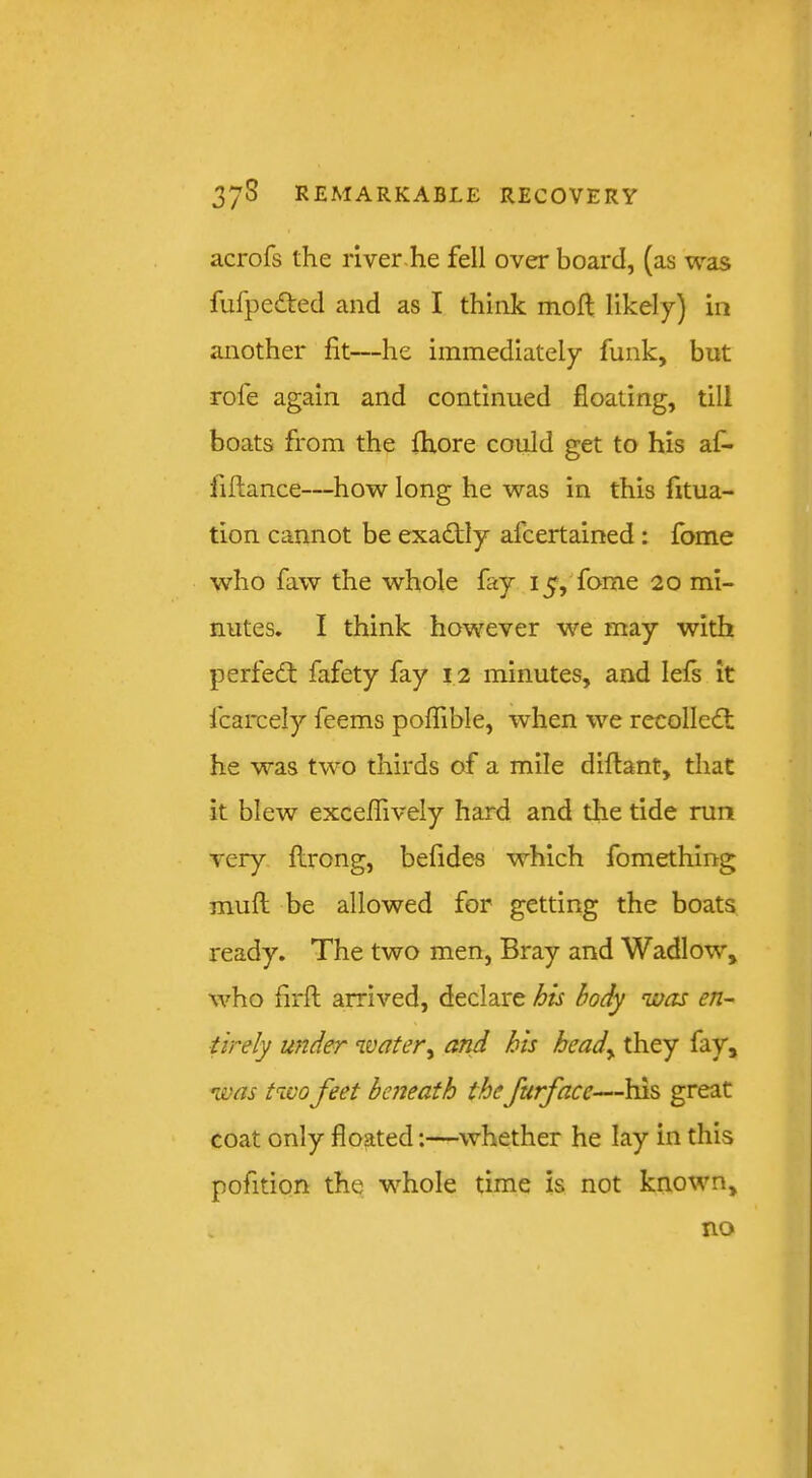acrofs the liver-he fell over board, (as was fufpeded and as I think moft likely) in another fit—he immediately funk, but rofe again and continued floating, till boats from the fhore could get to his af- frflance—how long he was in this fitua- tion cannot be exacStly afcertained : fome who faw the whole fay 15,'fome 20 mi- nutes. I think however we may with perfect fafety fay 12 minutes, and lefs it fcarcely feems poflible, when we recolle<£t he was two thirds of a mile diflant, that it blew exceflively hard and the tide run very flrong, befides which fomething muft be allowed for getting the boats ready. The two men, Bray and Wadlow, who frrft arrived, declare j^is body was en- tirely under water^ and his heady they fay, was two feet beneath the furface—his great coat only floated:—whether he lay in this pofition the whole time is not known. no