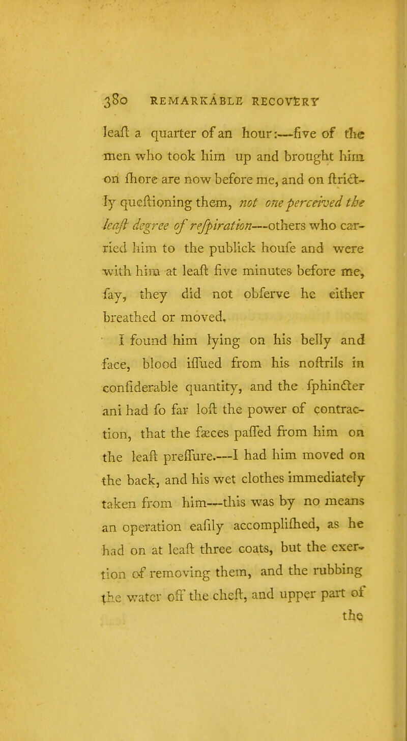 leafl a quarter of an hour:—five of the men who took him up and brought him on fhore are now before me, and on ftrid:- ly queftioning them, not one perceived the leafl degree of refpiration—others who car- ried him to the publick houfe and were with him at leaft five minutes before me, fay, they did not obferve he either breathed or moved, I found him lying on his belly and face, blood iffued from his noftrils in confiderable quantity, and the fphinder ani had fo far loft the power of contrac- tion, that the fseces pafled from him on the leaft preflure.—I had him moved on the back, and his wet clothes immediately taken from him—this was by no means an operation eafily accomplifhed, as he had on at leaft three coats, but the exer- tion o«f removing them, and the rubbing the water off tire cheft, and upper part of the