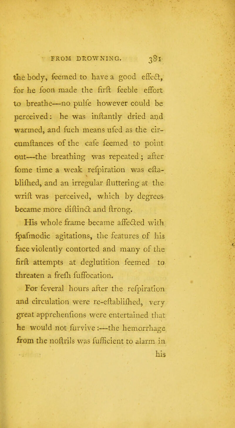 the body, feemed to have a good efFcft, for he foon made the firft feeble effort to breathe—no pulfe however could be perceived; he was inftantly dried aijd warmed, and fuch means ufed as the cir- cumftances of the cafe feemed to point out—the breathing was repeated; after fome time a weak refpiration was efla- blifhed, and an irregular fluttering at the wrift was perceived, which by degrees became more diftindl; and fb*ong. His whole frame became affe<3:ed with fpafmodic agitations, the features of his :^ce violently contorted and many of the flirfl; attempts at deglutition feemed to threaten a frefli fuffocation. For feveral hours after the refpiration and circulation were re-eftablifhecl, very great apprehenfions were entertained that he would not furvive ;—the hemorrhage firom the noftrils was fufficient to alarm in ' - • his