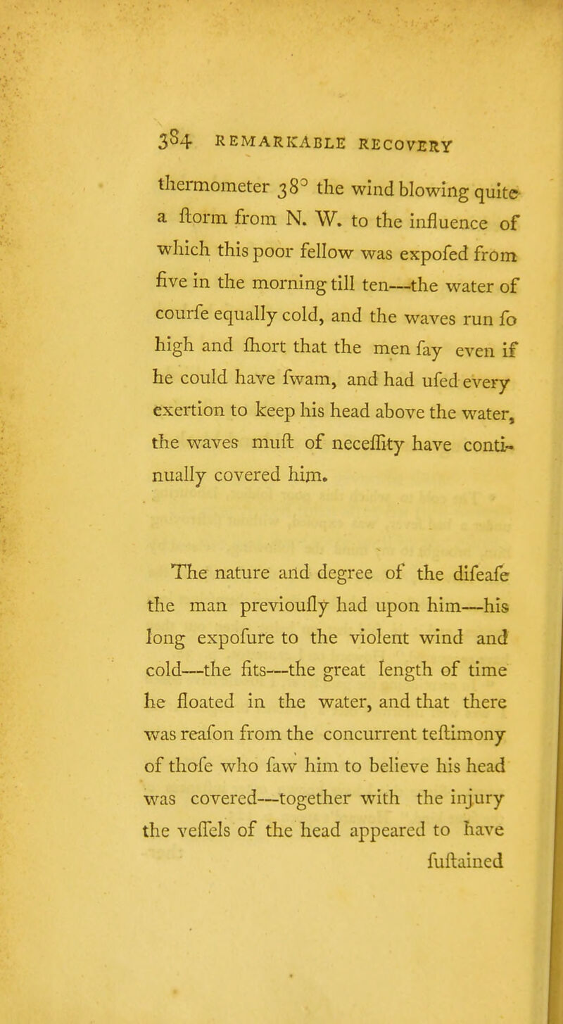 tliei mometer 38^ the wind blowing quite : ^ ilorin from N. W, to the influence of which this poor fellow was expofed from five in the morning till ten—the water of courfe equally cold, and the waves run fo high and fhort that the men fay even if he could have fwam, and had ufed every exertion to keep his head above the water, t the waves mufl; of neceflity have conti- nually covered him. «•, y The nature and degree of the difeafe the man previoufly had upon him—his long expofure to the violent wind and cold—the fits—the great length of time he floated in the water, and that there was reafon from the concurrent teftimony of thofe who faw him to believe his head was covered—together with the injury the velfels of the head appeared to have fuftained