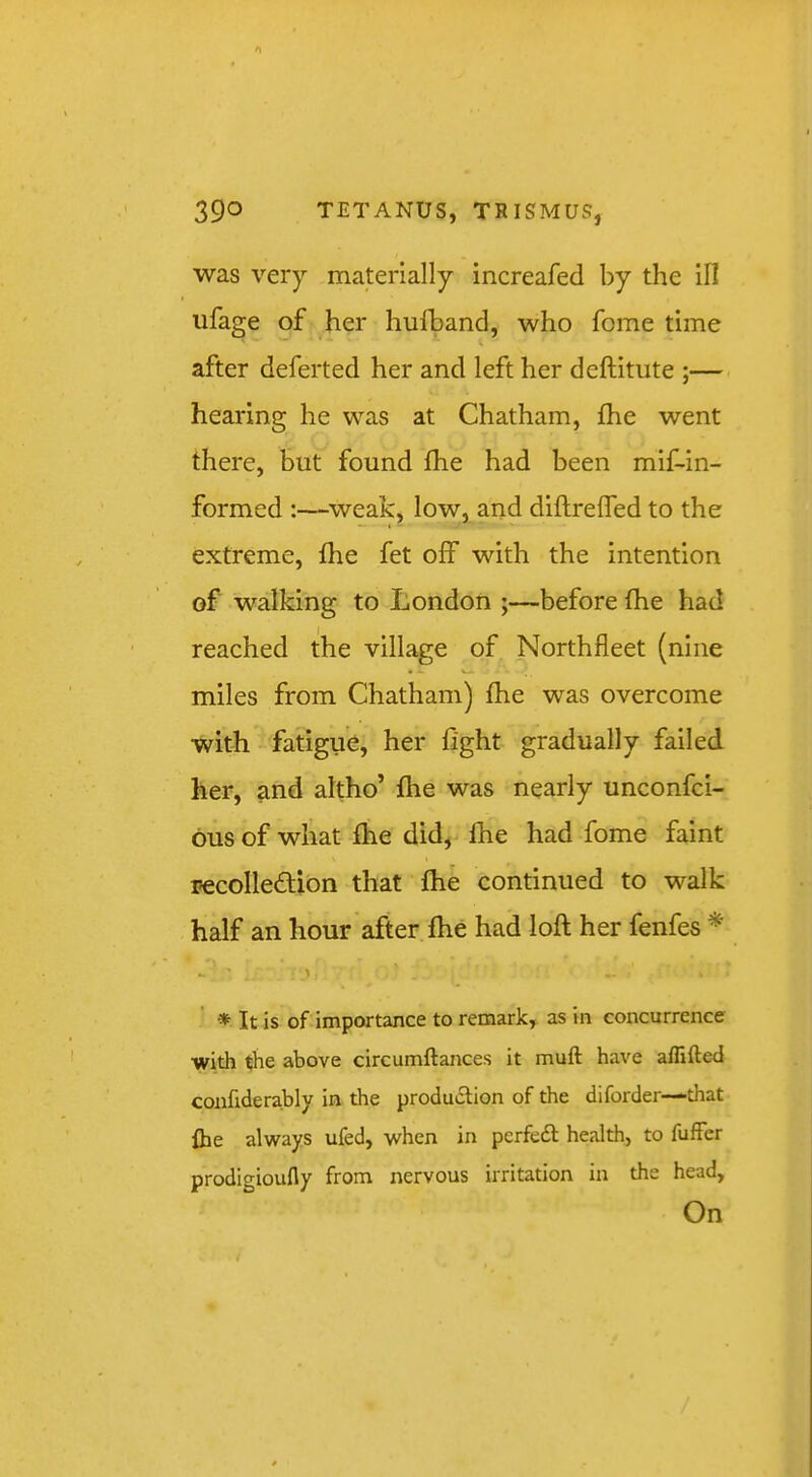 was very materially increafed by the III ufage of her hufband, who fome time after deferted her and left her deftitute ;—. hearing he was at Chatham, fhe went there, but found fhe had been mif-in- formed :—weak, low, and diftreffed to the extreme, fhe fet off with the intention of walking to London ;—before fhe had reached the village of Northfleet (nine miles from Chatham) fhe was overcome with fatigue, her fight gradually failed her, and altho’ fhe was nearly unconfci- ous of what fhe did, Ihe had fome faint pecolleftion that fhe continued to walk half an hour after fhe had loft her fenfes * * It is of importance to remark, as in concurrence with the above circumftances it muft have aflifted conhderably in the production of the diforder—that fhe always ufed, when in pcrfeft health, to fufFer prodigioufly from nervous irritation in the head, On
