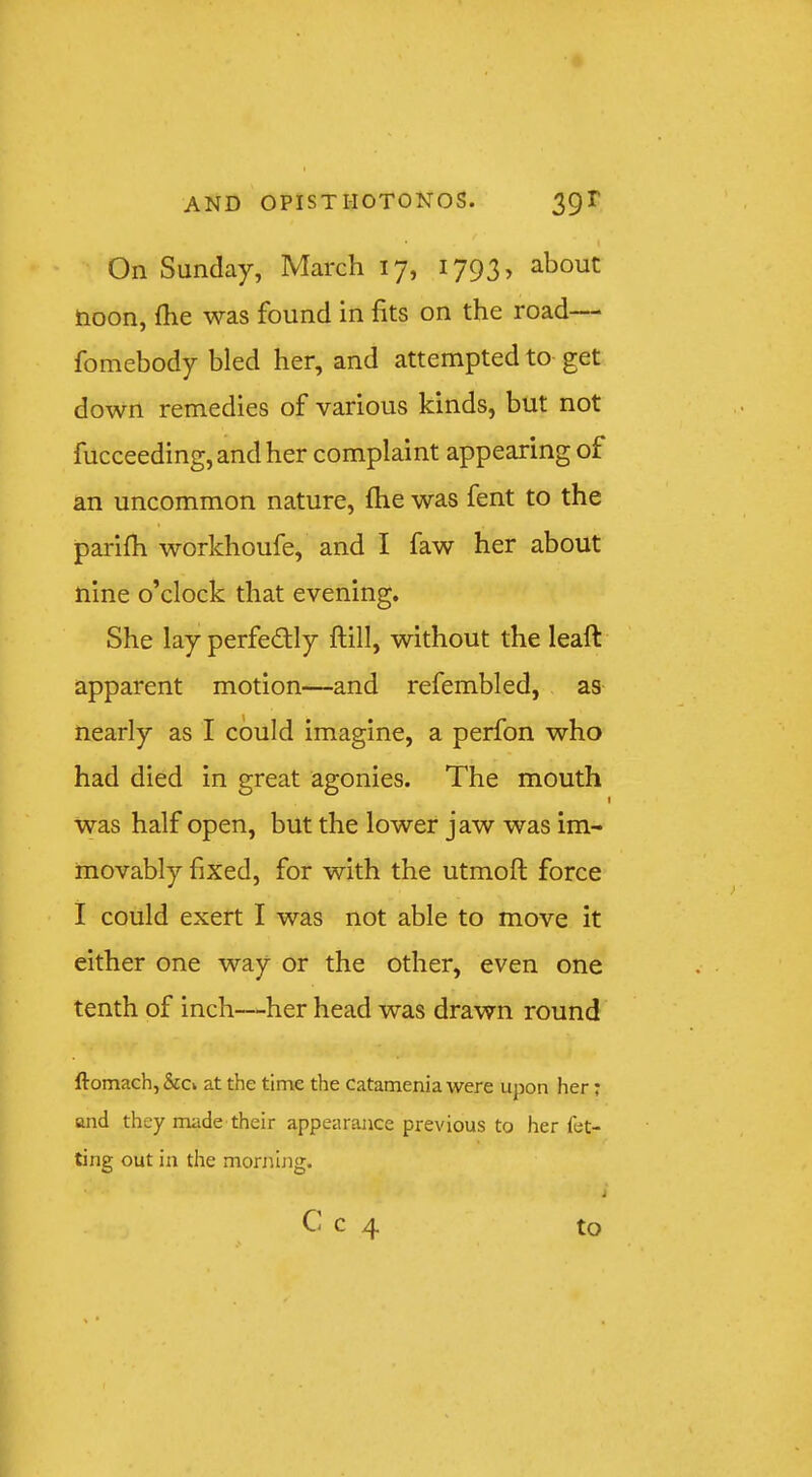 On Sunday, March 17, 1793, about noon, fhe was found in fits on the road— fomebody bled her, and attempted to get down remedies of various kinds, but not fucceeding, and her complaint appearing of an uncommon nature, fiie was fent to the parilh workhoufe, and I faw her about nine o’clock that evening. She lay perfectly ftill, without the leaft apparent motion—and refembled, as nearly as I could imagine, a perfon who had died in great agonies. The mouth was half open, but the lower jaw was im- movably fixed, for with the utmoft force I could exert I was not able to move it either one way or the other, even one tenth of inch—her head was drawn round ftomach, &cv at the time the Catamenia were upon her; and they made their appearance previous to her fet- ting out in the morjiing. C c 4 to