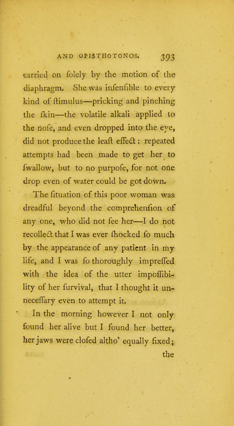 carried on folely by the motion of the diaphragm. She was infenfible to every kind of ftimulus—pricking and pinching the fkin—the volatile alkali applied to the nofe, and even dropped into the eye, did not produce the leaft effedt: repeated attempts had been made to get her to fwallow, but to no purpofe, for not one drop even of water could be got down. The htuation of this poor woman was dreadful beyond the comprehenhon of any one, who did not fee her—I do not recolledt that I was ever fhocked fo much by the appearance of any patient in my life, and I was fo thoroughly imprefled with the idea of the utter impoffibi- lity of her furvival, that I thought it un- necelTary even to attempt it. In the morning however I not only found her alive but I found her better, her jaws were clofed altho’ equally fixed; the