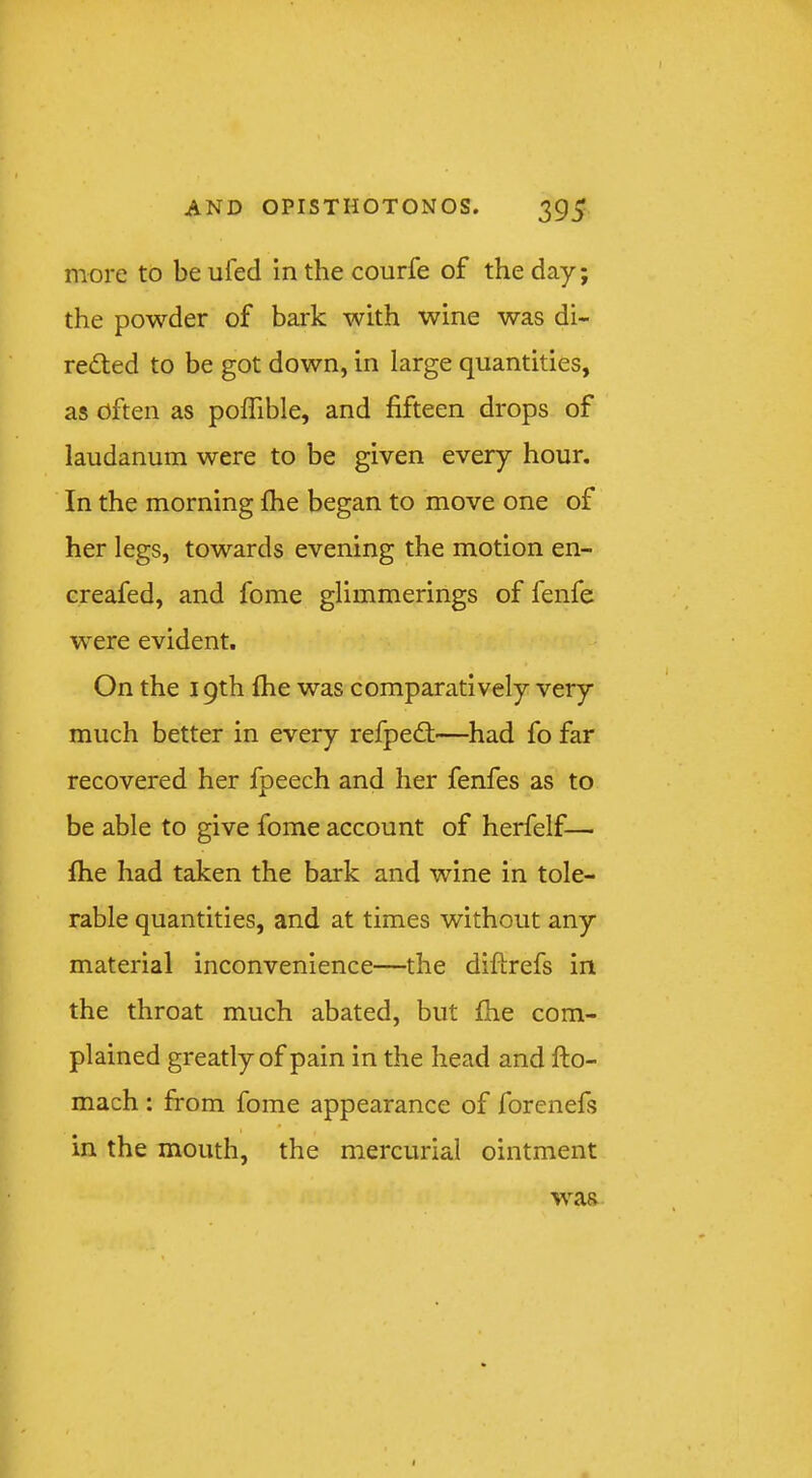 more to be ufed In the courfe of the day; the powder of bark with wine was di- rected to be got down, in large quantities, as often as poffible, and fifteen drops of laudanum were to be given every hour. In the morning fhe began to move one of her legs, towards evening the motion en- creafed, and fome glimmerings of fenfe were evident. On the 19th fhe was comparatively very much better in every refpeCt—had fo far recovered her fpeech and her fenfes as to be able to give fome account of herfelf— fhe had taken the bark and wine in tole- rable quantities, and at times without any material inconvenience—the diftrefs in the throat much abated, but fhe com- plained greatly of pain in the head and fto- mach : from fome appearance of forenefs in the mouth, the mercurial ointment was