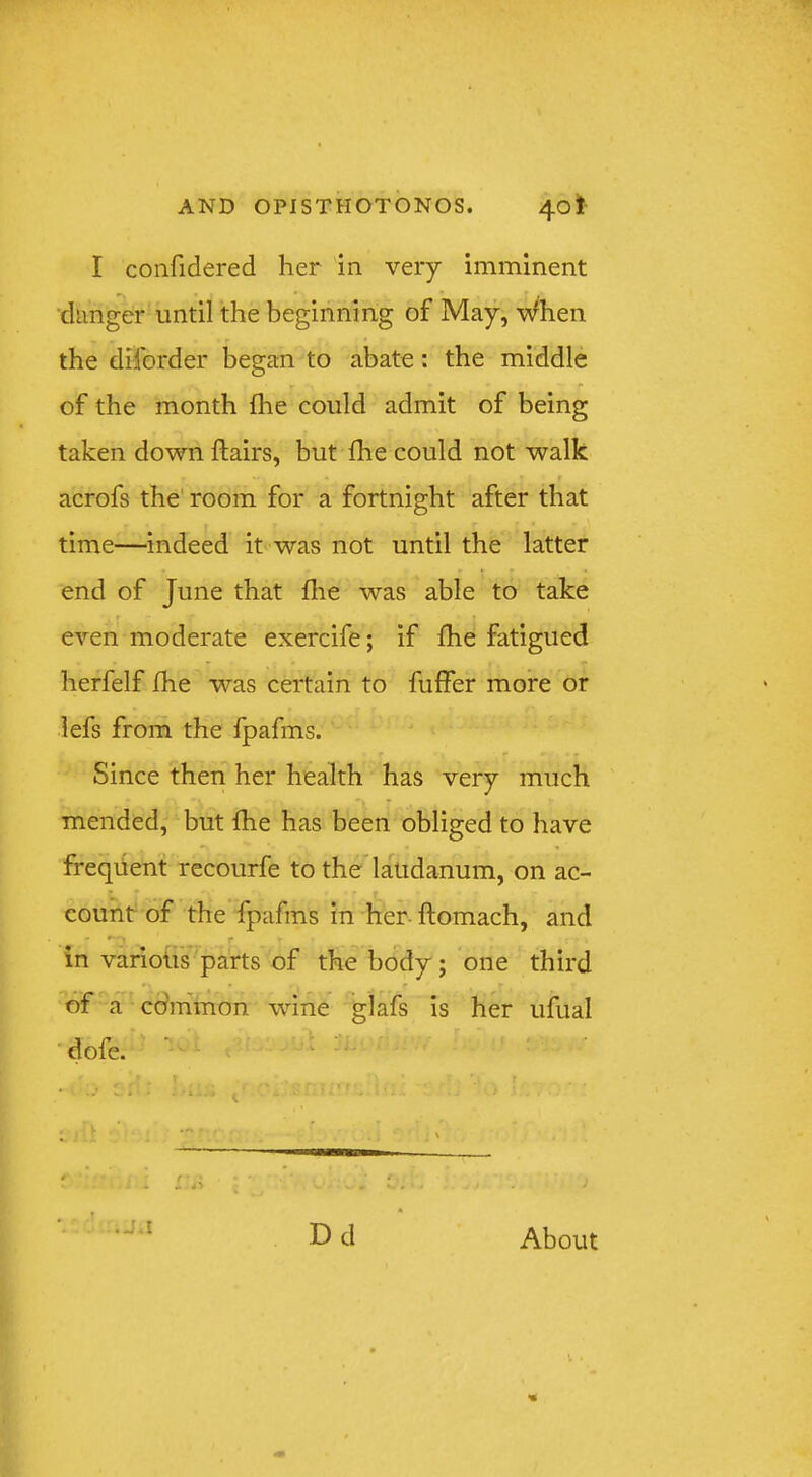 I confidered her in very imminent dimgcr until the beginning of May, When the diforder began to abate: the middle T ^ of the month fhe could admit of being taken down flairs, but fhe could not walk r acrofs the' room for a fortnight after that time—indeed it was not until the latter end of June that fhe was able to take even moderate exercife; if fhe fatigued herfelf fhe was certain to fuffer more or lefs from the fpafms. Since then her health has very much mended, but fhe has been obliged to have ffeqiient recourfe to the laudanum, on ac- count of the fpafms in her- ftomach, and in varioiis parts of the body; one third of a cdmmon wine glafs is her ufual ’dofe. ” ' • ji Dd About