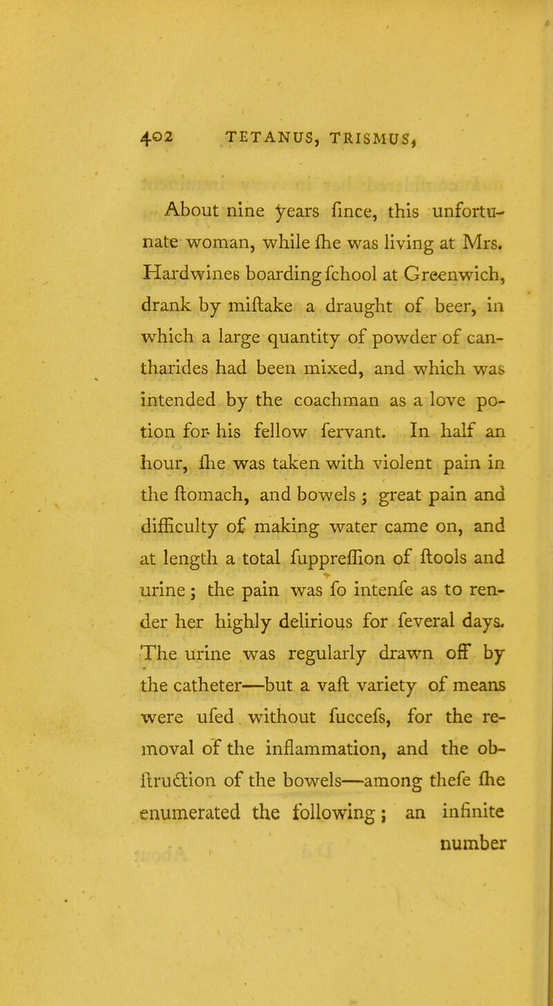 About nine years fince, this unfortu- nate woman, while fhe was living at Mrs. Hardwines boarding fchool at Greenwich, drank by miftake a draught of beer, in which a large quantity of powder of can- tharides had been mixed, and which was intended by the coachman as a love po- tion for his fellow fervant. In half an hour, file was taken with violent pain in the ftomach, and bowels ; great pain and difficulty of making water came on, and at length a total fuppreffion of ftools and urine; the pain was fo intenfe as to ren- der her highly delirious for feveral days. The urine was regularly drawn off by the catheter—but a vaft variety of means were ufed. without fuccefs, for the re- moval of the inflammation, and the ob- llrudtion of the bowels—among thefe ffie enumerated the following j an infinite number