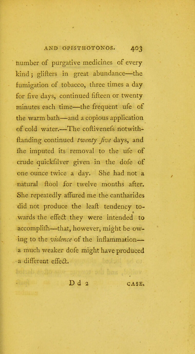 ‘ number of purgative medicines of every kind; glifters in great abundance—the fumigation of tobacco, three times a day for five days, continued fifteen or twenty minutes each time—the frequent ufe of the warm bath—and a copious application of cold water.—The coftivenefs notwith- ftanding continued twenty Jive days, and fhe imputed its removal to the ufe of crude quickfilver given in the dofe of one ounce twice a day. She had not a natural ftool for twelve months after. She repeatedly affured me the cantharides did not produce the lead: tendency to- wards the elfed: they were intended to accomplifh—that, however, might be ow- ing to the violence of the inflammation— a much weaker dofe might have produced a different effedl. D d 2 CASE*