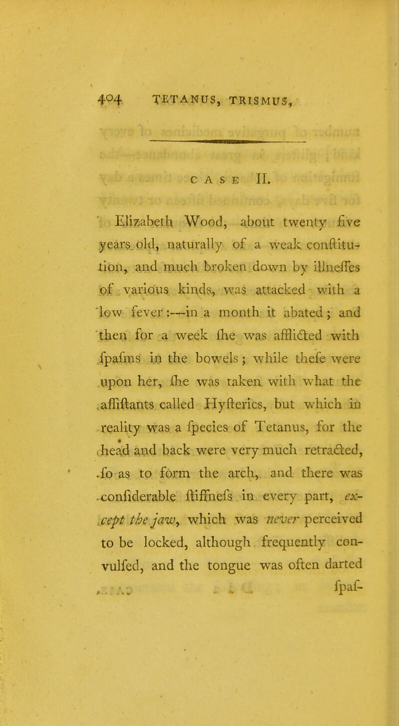 CASE II. Elizabeth Wood, about twenty five years-old, naturally of a weak CQuftitu- lion, and much broken down by illnefles of yaridus; kinds, was attacked with a 'low fever:—in a month it abated; and 'then for a week fhe was afflidled with /pafms in the bowels; wdiile thefe were .upon her, Ihe was taken with what the .alliftants called Hyfterics, but which in reality was a fpecies of Tetanus, for the ihead and back were very much retradfed, .fo as to form the arch,, and there was . confiderable ftiffnefs. in every part, ex- .cept tbs jaw ^ which was never perceived to be locked, although frequently con- vulfed, and the tongue was often darted