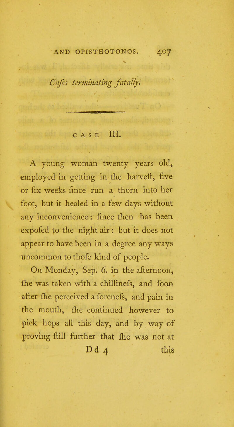 S Cafes terminating fatally. / CASE III. A young woman twenty years old, employed in getting in the harveft, five or fix weeks fince run a thorn into her foot, but it healed in a few days without any inconvenience : fince then has been expofed to the night air : but it does not appear to have been in a degree any ways uncommon to thofe kind of people. On Monday, Sep. 6. in the afternoon, fhe was taken with a chillinefs, and fooai after fhe perceived aforenefs, and pain in the mouth, fhe continued however to pick hops all this day, and by way of proving flill further that fhe was not at Dd 4 this