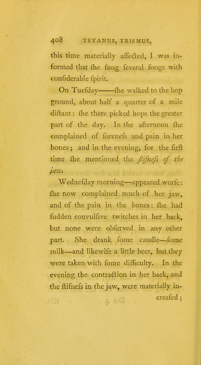 this time materially afFedecl, I was ia- formed that £he fung feveral fongs with conliderable fpirit. On Tuefday flie walked to the hop ground, about half a quarter of a mile diflant: fhe there picked hops the greater part of the day. In the afternoon fhe complained of forenefs and pain in her bones ; and in the evening, for the firft time fhe mentioned the Jiifnefs of the jaw. Wednefday morning—appeared. worfe; fhe now complained much of her jaw, and of the pain in the bones: flie had fudden convulfive twitches in her back, but none were obferved in any other part. She drank fome caudle—fome milk—and likewife a little beer, but they were taken with fome difficulty. In the evening the contra(£i;ion in her back, and the ftifnefs in the jaw, were materially in- creafed;