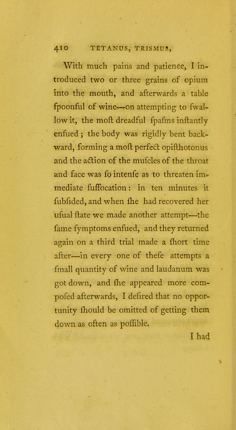 With much pains and patience, I in- troduced tv/o or three grains of opium into the mouth, and afterwards a table fpoonful of winerr—on attempting to fwal- low it, the moft dreadful fpafms inftantly enfiied ; the body was rigidly bent back- ward, forming a moft perfed; opifthotonus and the adion of the mufcles of the throat and face was fo intenfe as to threaten imr- mediate fiiffocation: in ten minutes it fubftded, and when fhe had recovered her ufual ftate we made another attempt—the fame fymptoms enfued, and they returned again on a third trial made a ihort time after—in every one of thefe attempts a fmall quantity of wine and laudanum was got down, and fhe appeared more com- pofed afterwards, I defired that no oppor- tunity fhould be omitted of getting them (|own as often as pofhble. I had