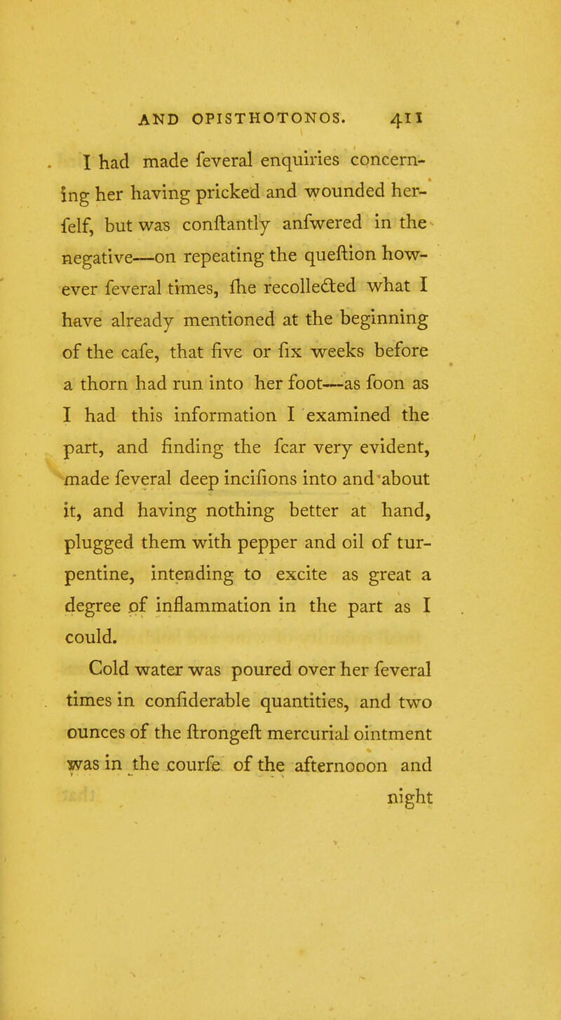 I had made feveral enquiries concern- • ing her having pricked and wounded her- felf, but was conftantly anfwered in the' negative—on repeating the queftion how- ever feveral times, fhe recollected what I have already mentioned at the beginning of the cafe, that five or fix weeks before a thorn had run into her foot—as foon as I had this information I examined the part, and finding the fear very evident, made feveral deep incifions into and about it, and having nothing better at hand, plugged them with pepper and oil of tur- pentine, intending to excite as great a \ degree of inflammation in the part as I could. Cold water was poured over her feveral times in confiderable quantities, and two ounces of the ftrongefl; mercurial ointment % was in the courfe of the afternooon and night