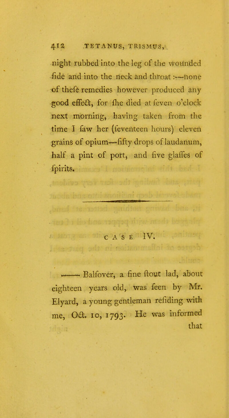 night rubbed into the leg of the wounded • fide and into the neck and throat none of theft remedies however produced any good effe£t, for fhe died at feven o’clock next morning, having taken from the time I faw her (feventeen hours) eleven grains of opium-fifty drops of laudanum, half a pint of port, and five glaffts of fpirits. CASE IV. Balfover, a fine ftout lad, about eighteen years old, was feen by Mr. Elyard, a young gentleman refiding \\nth me, 0£t. lo, 1793. He was informed that