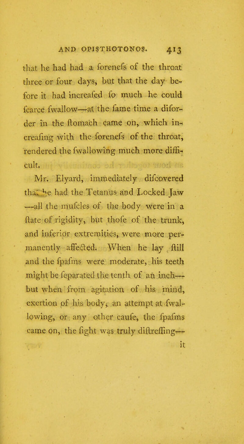 that he had had a forenefs of the throat three or four days, but that the day be- fore it had increafed fo much he could fcarce fwallow—at the fame time a difor- der in the ftomach came oh, which in-i creafmg with the forenefs of the throat, rendered the fwaHowing much more diffi- cult. Mr. Elyard, imrhediately difcovered thal .he had the Tetanus aud Locked Jaw —all the mufcles of the body were in a ftate of rigidity, but thofe of the trunk, and inferior extremities, were more per- manently affeded. When he lay ^ ftill and the fpafins were moderate,, his teeth might be fepaxated the tenth of ah inch— but when from agitation of his mind, exertion of his body^ an attempt at.fwal- lowing, or any other caufe, the fpafms came on, the fight was truly diftreffing— it