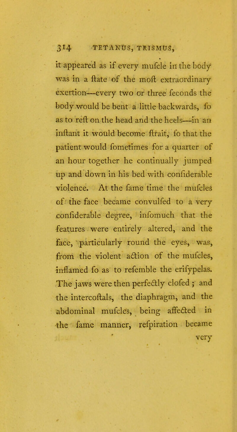 it appeared as if every mufcle in the body was in a ftate of the moft extraordinary exertion—every two of three feconds the body .would be bent a little backwards, fo as to reft on the head and the heels—in an inftarit it would become ftfait,’ fo that the patient would fometimes for a quarter of an hour together he continually jumped up and down in his bed with conftderable violence. At the fame time the mufcles of '' the face became convulfed to a very conftderable degree, infomuch that the features • were entirely altered, and the face, - particularly round the eyes, was, from the violent adtion of the mufcles, inflamed fo as to refemble the erifypelas. (The jaws were then perfectly clofed ; and the intercoftals, the diaphragm, and the abdominal mufcles, being affedted in the fame manner, refpiration became very