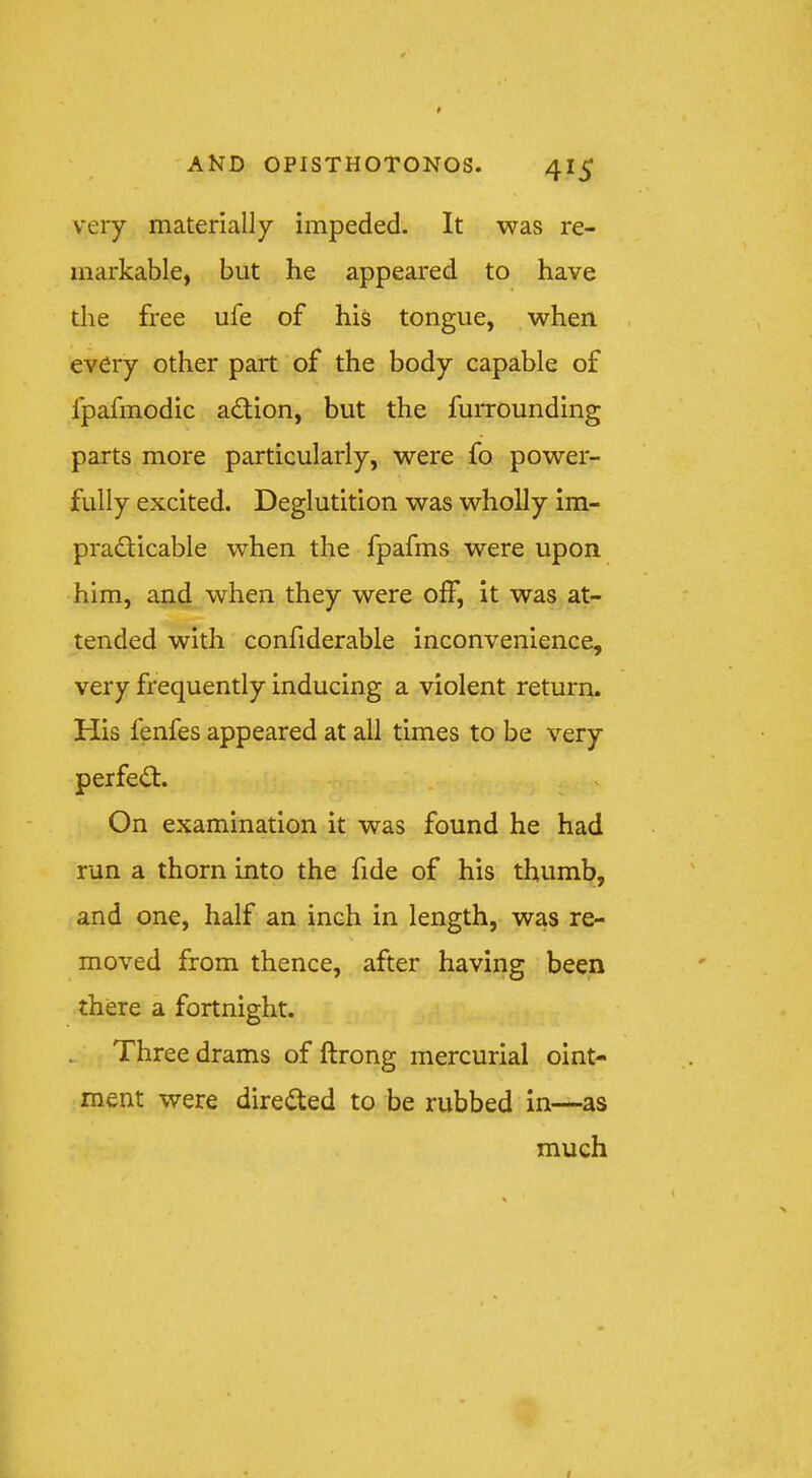 very materially impeded. It was re- markable, but he appeared to have the free ufe of his tongue, when , every other part of the body capable of fpafmodic adion, but the furrounding parts more particularly, were fo power- fully excited. Deglutition was wholly im- pradicable when the fpafms were upon him, and when they were off, it was at- tended with confiderable inconvenience, very frequently inducing a violent return. His fenfes appeared at all times to be very perfed. . v On examination it was found he had run a thorn into the fide of his thumb, and one, half an inch in length, was re- moved from thence, after having been there a fortnight. Three drams of ftrong mercurial oint- ment were direded to be rubbed in—as much