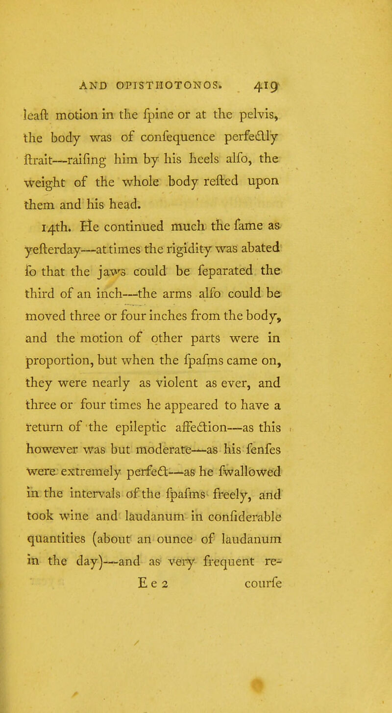 leaft motion in the fpine or at the pelvis, the body was of confequence perfedly ftrait—raifing him by his heels alfo, the weight of the whole body refted upon them and his head. 14th. He continued much the fame as yefterday—attimes the rigidity was abated fo that the jaws could be feparated the third of an inch—^the arms alfo could be moved three or four Inches from the body, and the motion of other parts were in proportion, but when the fpafms came on, they were nearly as violent as ever, and three or four times he appeared to have a return of'the epileptic affedion—as this . however was but moderare-*-as his fenfes were extremely perfed—as he fwallowed in the intervals of the fpafms' freely, and took wine and laudanum in confiderable quantities (about an ounce of laudanum in the day)—and as very frequent re-