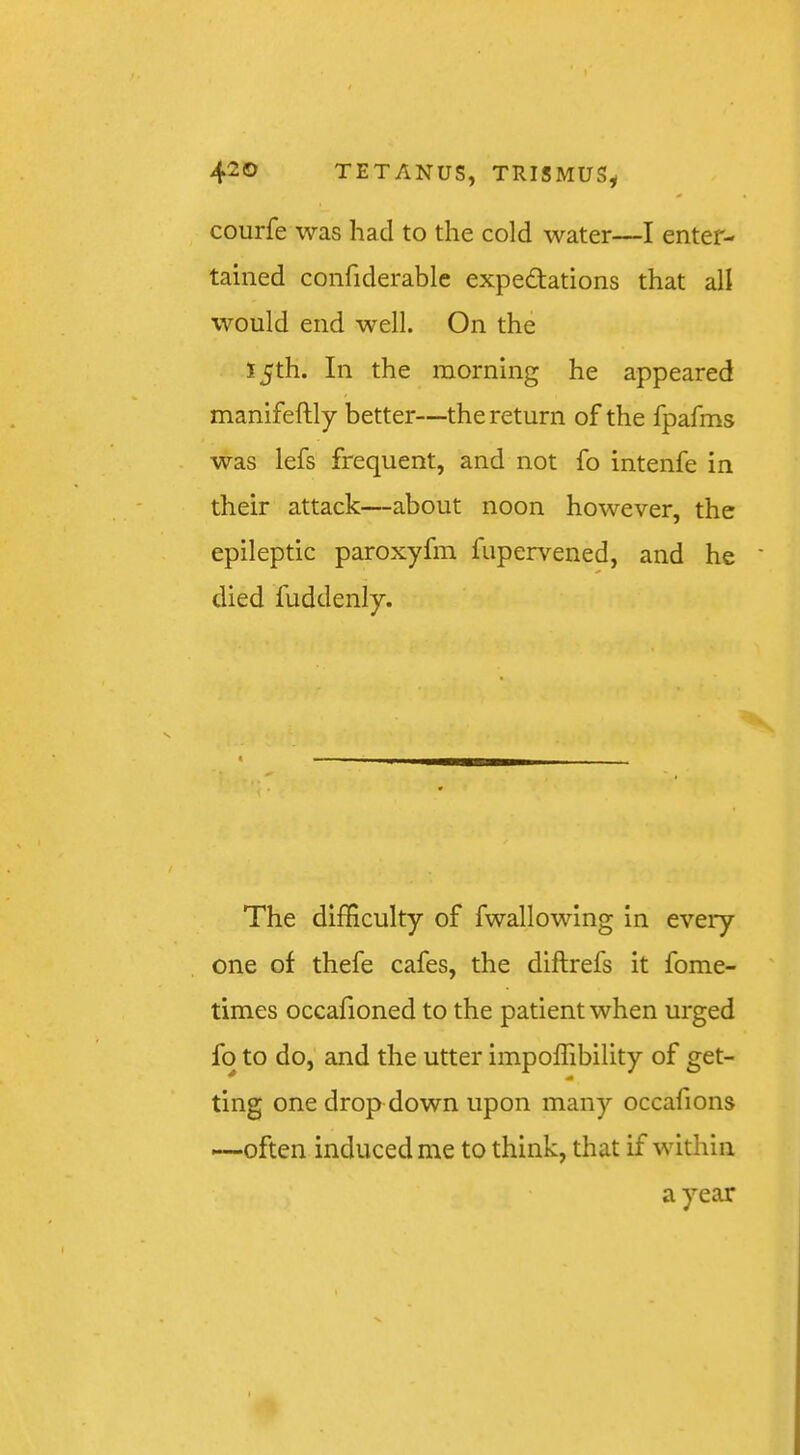 420 TETANUS, TRISMUS^ courfe was had to the cold water—I enter- tained confiderable expectations that all would end well. On the 15th. In the morning he appeared manifeftly better—the return of the fpafms was lefs frequent, and not fo intenfe in their attack—about noon however, the epileptic paroxyfm fupervened, and he died fuddenly. The difficulty of fwallowing in every one of thefe cafes, the diftrefs it fome- ' times occafioned to the patient when urged fo to do, and the utter impoffibility of get- ting one drop down upon many occafions —often induced me to think, that if within a year