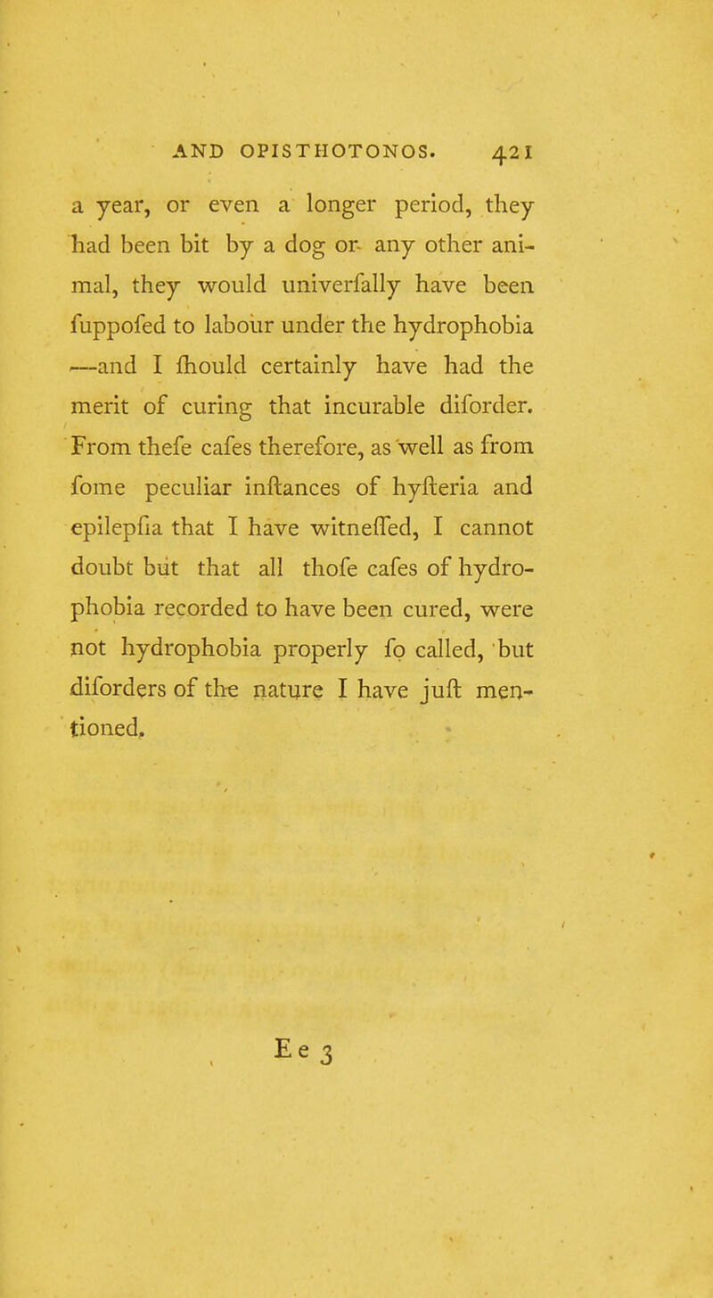 a year, or even a longer period, they had been bit by a dog or- any other ani- mal, they would univerfally have been fuppofed to labour under the hydrophobia —and I Ihould certainly have had the merit of curing that incurable diforder. From thefe cafes therefore, as well as from fome peculiar inftances of hyfteria and epilepfia that I have witnefTed, I cannot doubt blit that all thofe cafes of hydro- phobia recorded to have been cured, were not hydrophobia properly fp called, but diforders of the nature I have juft men- tioned.