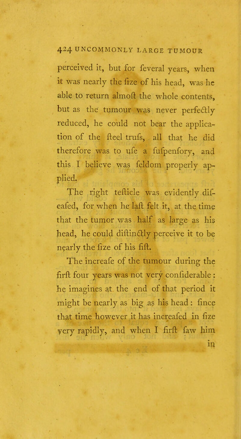 perceived it, but for feveral years, when it was nearly the fize of his head, was he able to return almoft the whole contents, but as the tumour was never perfedlly reduced, he could not bear the applica- tion of the fheel trufs, all that he did therefore was to ufe a fufpenfory, and this I believe was feldom properly ap- plied. The right tefticle was evidently dif- eafed, for when he laft felt it, at the time that the tumor was half as large as his head, he could diftindlly perceive it to be nearly the fize of his fift. The increafe of the tumour during the firft four years was not very confiderable : he imagines at, the end of that period it might be nearly as big as his head : lince that time however it has increafed in fize very rapidly, and when I firft faw him m