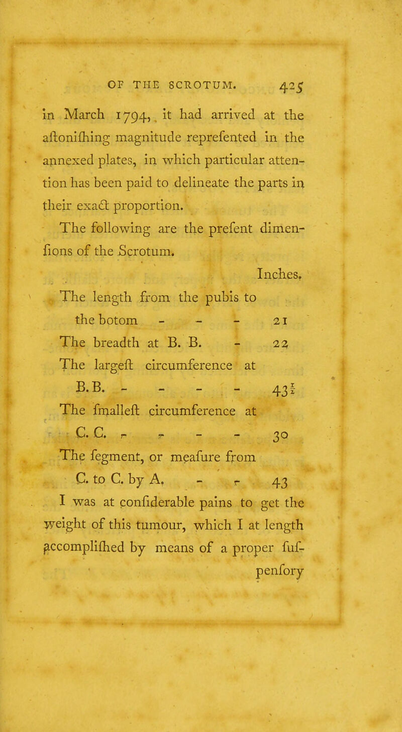 In March 1794, ^ it had arrived at the allionlfhing magnitude reprefented in the annexed plates, in which particular atten- tion has been paid to delineate the parts in their exad; proportion. - The following are the prefent dimen- fions of the Scrotum. Inches, .Q The length from the pubis to thebotom - - - 21 The breadth at B. B. - 22 The largeft circumference at B. B. - - - - 43f The frnalleft circumference at t - X C. C. r r - - 30 The fegment, or meafure from C. to C. by A. - r 43 I was at confiderable pains to get the weight of this turnour, which I at length ^ccompliflied by means of a proper fuf- • penfory