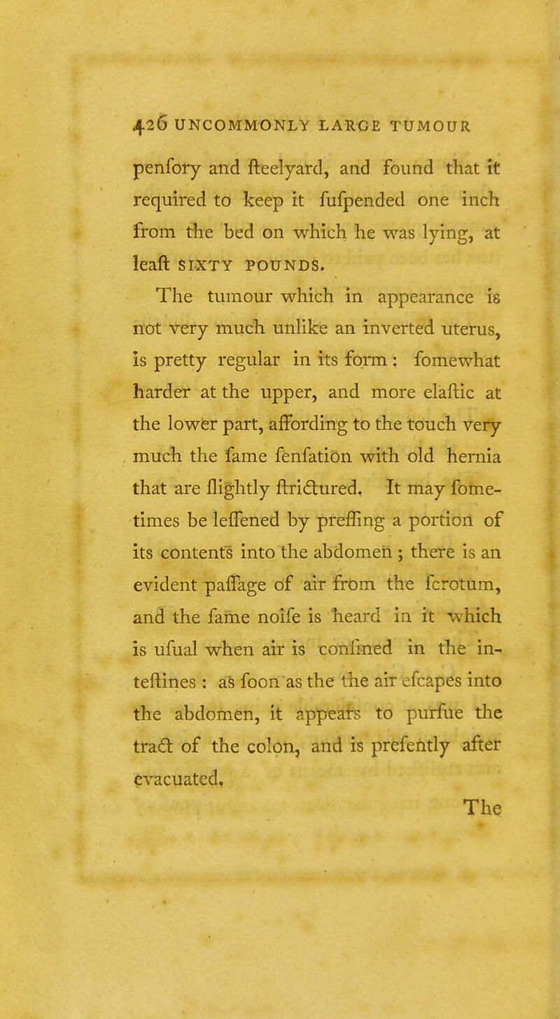 penfory and fteelyard, and found that it required to keep it fufpended one inch from the bed on which he was lying, at leaft SIXTY POUNDS. The tumour which in appearance is not very much unlike an inverted uterus, is pretty regular in its form : fomewhat harder at the upper, and more elaftic at the lower part, affording to the touch very much the fame fenfation with old hernia that are flightly ftridfured. It may fome- times be leffened by preffing a portion of its contents into the abdomen ; there Is an evident pafTage of air from the fcrotum, and the fame noife is heard In it wTich is ufual when air is confined in the in- teftines : as foon'as the the air efcapes into the abdomen, it appeals to purfue the tradt of the colpn, and is prefehtly after evacuated. The