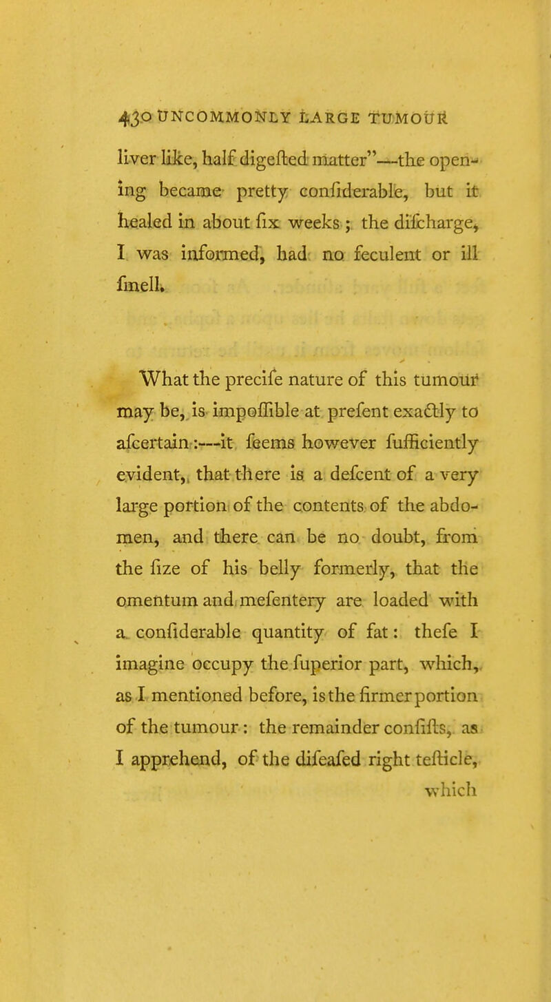 liver lOce, half digefted matter’’—--the open-* ing became- prett)i: confiderable, but it healed in about fix weeks ; the difcharge* I was informed, had no, feculent or ill fmell. What the precife nature of this tumour may be,, is- impolfible at prefent exactly to afcertain-:—it, feems however fufRciently evident,, that there is a defcentof a very large portionf of the contents of the abdo- men, and there, can be no doubt, froni the lize of his belly formerly, that the omentum and; mefentery are loaded with a. conliderable quantity of fat: thefe I imagine occupy the fuperior part, which,, as I mentioned before, is the firmer portion of the tumour: the remainder confifis,. as I apprehend, of the difeafed right telHcle, which