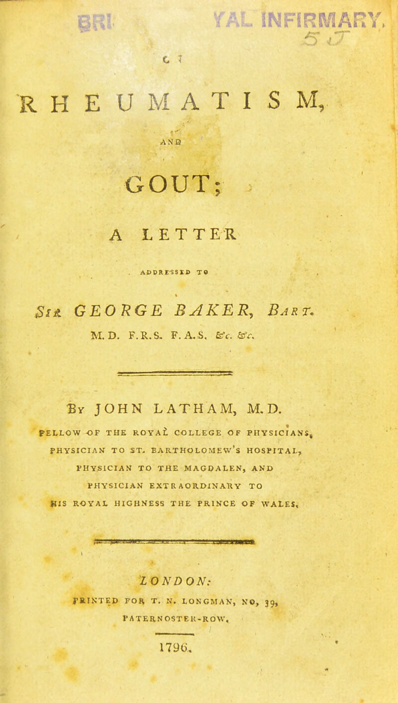 BRl VAL INFIRMARY, * 5 jr R H E U M A T I S M, A N Q GOUT; A LETTER ADSRESSIB T» Si* GEORGE BAKER,, Bart. M. D. F.R.S. F. A, S, &c. &c. By JOHN LATHAM, M. D. FELLOW OF THE ROYAL COLLEGE OF PHYSICIANS, PHYSICIAN TO ST. BARTHOLOMEW'S HOSPITAL, PHYSICIAN TO THE MAGDALEN, AND PHYSICIAN EXTRAORDINARY TO HIS ROYAL HIGHNESS THE PRINCE OF WALES, LONDON: PRINTED FOR T. N. LONGMAN, NO, 39, PATERNOSTEK-ROW. 1791).