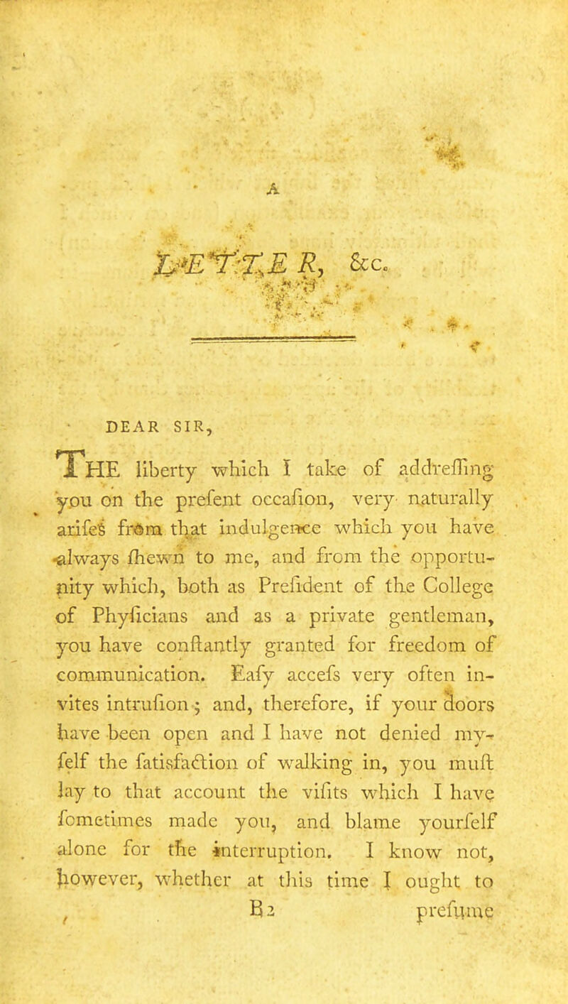 A &*E*?:%E R, &c  • v. > Mr DEAR SIR, TliE liberty which I take of addrefTmg you on the prefent occafion, very- naturally arifes' fr<5m that indulgence which you have •always fhewn to me, and from the opportu- nity which, both as Prelident of the College of Phyficians and as a private gentleman, you have conftantly granted for freedom of communication. Eafy accefs very often in- vites intrufion; and, therefore, if your doors have been open and I have not denied my-r felf the fatisfaction of walking in, you muft by to that account the vifits which I have fcmetimes made you, and blame yourfelf alone for the interruption. I know not, Jiowever, whether at this time I ought to t B2 prefume