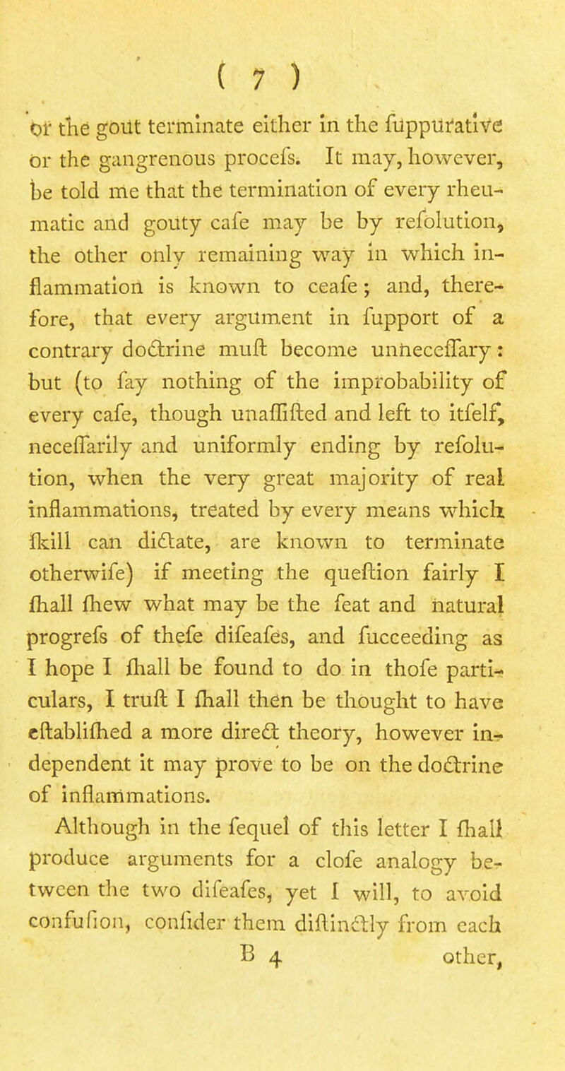 or the gout terminate either in the fuppurative or the gangrenous procefs. It may, however, be told me that the termination of every rheu- matic and gouty cafe may be by resolution, the other only remaining way in which in- flammation is known to ceafe; and, there- fore, that every argument in fupport of a contrary doctrine muft become unheceffary: but (to fay nothing of the improbability of every cafe, though unaffifted and left to itfelf, neceflarily and uniformly ending by refolu- tion, when the very great majority of real inflammations, treated by every means which fkill can dictate, are known to terminate otherwife) if meeting the queftion fairly I mail mew what may be the feat and natural progrefs of thefe difeafes, and Succeeding as I hope I mail be found to do in thofe parti- culars, I truft I mail then be thought to have eftablimed a more direct theory, however in- dependent it may prove to be on the doctrine of inflammations. Although in the fequel of this letter I mail produce arguments for a clofe analogy be- tween the two difeafes, yet 1 will, to avoid confufion, confider them diftinctly from each B 4 other,