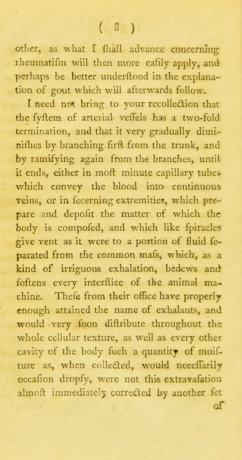other, as what I mall advance concerning rheumatifm will then more eafily apply, and perhaps be better understood in the explana- tion of gout which will afterwards follow. I need not bring to your recollection that the fyftem of arterial vefTels has a two-fold termination, and that it very gradually dimi- nifhes by branching- firfl from the trunk, and by ramifying again from the branches, untii it ends, either in moft minute capillary tube* which convey the blood into continuous veins, or in fecerning extremities, wrhich pre- pare and depofit the matter of which the body is compofed, and which like fpiracles give vent as it were to a portion of fluid fe- parated from the common mafs, wrhieh, as a kind of irriguous exhalation, bedews and foftens every interface of the animal ma- chine. Thefe from their office have properly enough attained the name of exhalants, and would very foon diftribute throughout the whole cellular texture, as well as every other cavity of the body fuch a quantity of moif- ture as, when collected, would neceffarily occafion dropfy, were not this extravafation almoft immediately corre&ed by another fet of