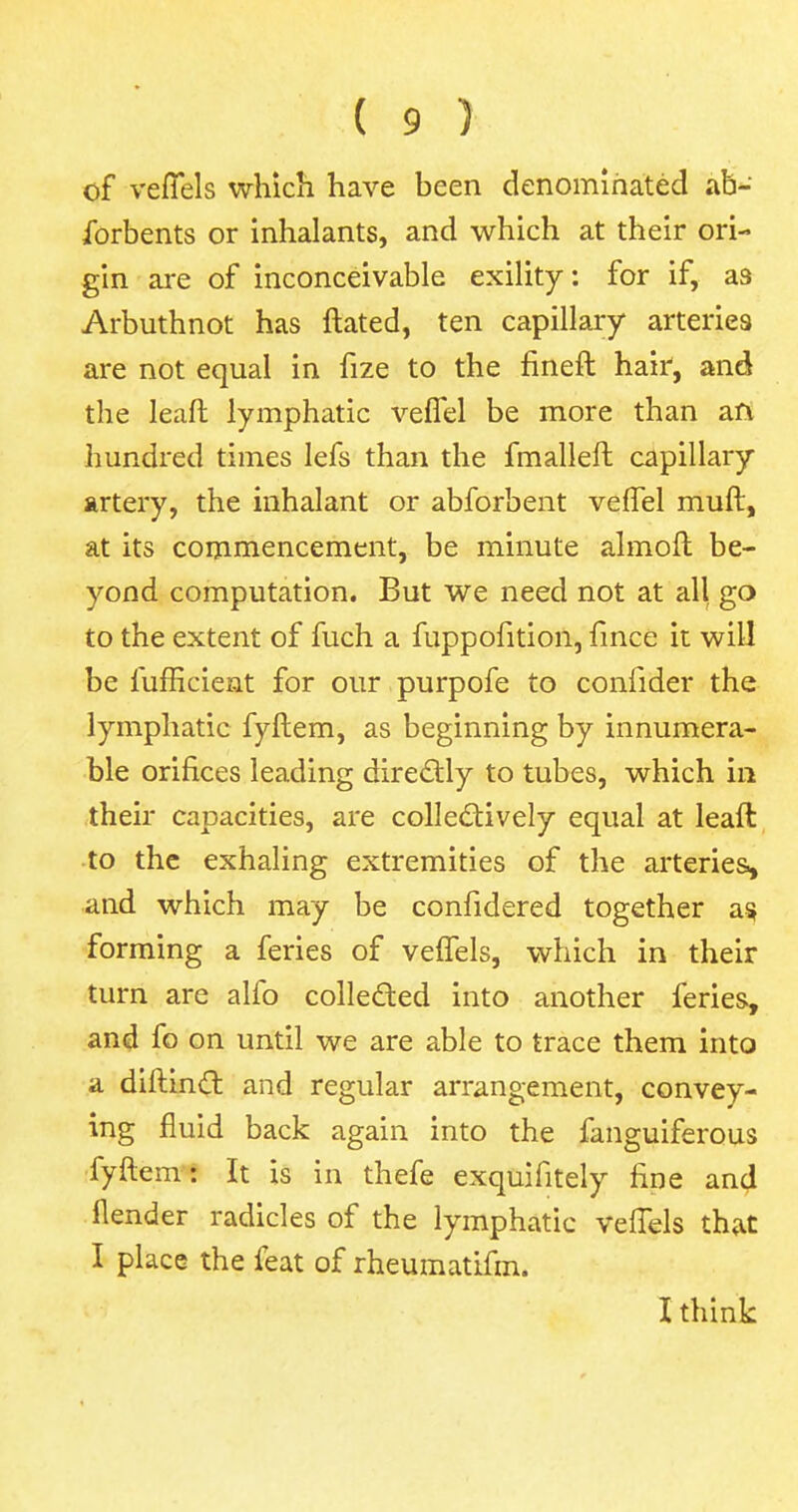 of veffels which have been denominated ab- forbents or inhalants, and which at their ori- gin are of inconceivable exility: for if, as Arbuthnot has ftated, ten capillary arteries are not equal in fize to the fineft hair, and the leaft lymphatic veffel be more than an hundred times lefs than the fmalleft capillary artery, the inhalant or abforbent veffel muff, at its commencement, be minute almoft be- yond computation. But we need not at all go to the extent of fuch a fuppofition, fince it will be lufficient for our purpofe to confider the lymphatic fyftem, as beginning by innumera- ble orifices leading directly to tubes, which in their capacities, are collectively equal at leaft to the exhaling extremities of the arteries., and which may be confidered together as, forming a feries of veffels, which in their turn are alfo collected into another feries, and fo on until we are able to trace them into a diftinct and regular arrangement, convey- ing fluid back again into the fanguiferous fyftem: It is in thefe exquifitely fine and flender radicles of the lymphatic veffels that I place the feat of rheumatifm. I think