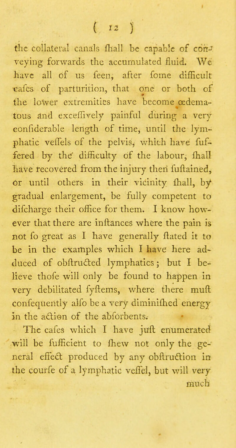 the collateral canals fhall be capable of con- veying forwards the accumulated fluid. We have all of us feen, after fome difficult ■cafes of parturition, that one or both of the lower extremities have become oedema- tous and exceffively painful during a very eonfiderable length of time, until the lym- phatic vefTels of the pelvis, which have fuf- fered by the' difficulty of the labour, fhall have recovered from the injury then fuftained, Or until others in their vicinity fhall, by gradual enlargement, be fully competent to difcharge their office for them. I know how- ever that there are inftances where the pain is not fo great as I have generally ftated it to be in the examples which I have here ad- duced of obftructed lymphatics; but I be- lieve thofe will only be found to happen in very debilitated fyftems, where there mull confequently alfo be a very diminifhed energy in the action of the abforbents.- The cafes which I have juft enumerated will be fufficient to fhew not only the ge- neral effect produced by any obftrudtion in the courfe of a lymphatic veffel, but will very much