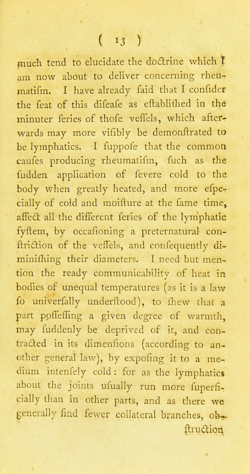 ( *3 ) much tend to elucidate the doctrine which I am now about to deliver concerning rheu- matifm. I have already faid that I confider the feat of this difeafe as eftablifhed in the minuter feries of thofe veffels, which after- wards may more vifibly be demonftrated to be lymphatics. I fuppofe that the common caufes producing rheumatifm, fuch as the fudden application of fevere cold to the body when greatly heated, and more efpe— cially of cold and moifture at the fame time, affect all the different feries of the lymphatic fyftem, by occafioning a preternatural con- ftriction of the veffels, and confequently di- minifhing their diameters. I need but men- tion the ready communicability of heat in bodies of unequal temperatures (as it is a law fo univerfally underftood), to fhew that a part pplfeffing a given degree of warmth, may fuddenly be deprived of it, and con- tracted in its dimenfions (according to an- other general law), by expofing it to a me- dium intenfely cold: for as the lymphatics about the joints ufually run more fuperfi- cially than in other parts, and as there we generally find fewer collateral branches, ob^ fhuctioq