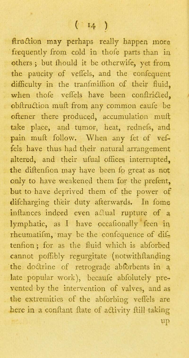 ftruction may perhaps really happen more frequently from cold in thofe parts than in others ; but mould it be otherwife, yet from the paucity of veifels, and the confequent difficulty in the tranfmiffion of their fluid, when thofe veflels have been conftricied, obftrudtion rauft from any common caufe be oftener there produced, accumulation muft take place, and tumor heat, rednefs, and pain muft follow. When any fet of vef- fels have thus had their natural arrangement altered, and their ufual offices, interrupted, the diftenfion may have been fp great as not only to have weakened them for the prefent, but to have deprived them of the power of difcharging their duty afterwards. In fome inftances indeed even a£!ual rupture of a lymphatic, as I have occafionally feen in rheumatifm, may be the confequence of dif- tenfion ; for as the fluid which is abforbed cannot poffibly regurgitate (notwithstanding the doctrine of retrograde abforbents in a late popular work), becaufe abfolutely pre- vented by the intervention of valves, and as the extremities of the abforbinjr vefTels are here in a conftant ftate of activity ftill taking up
