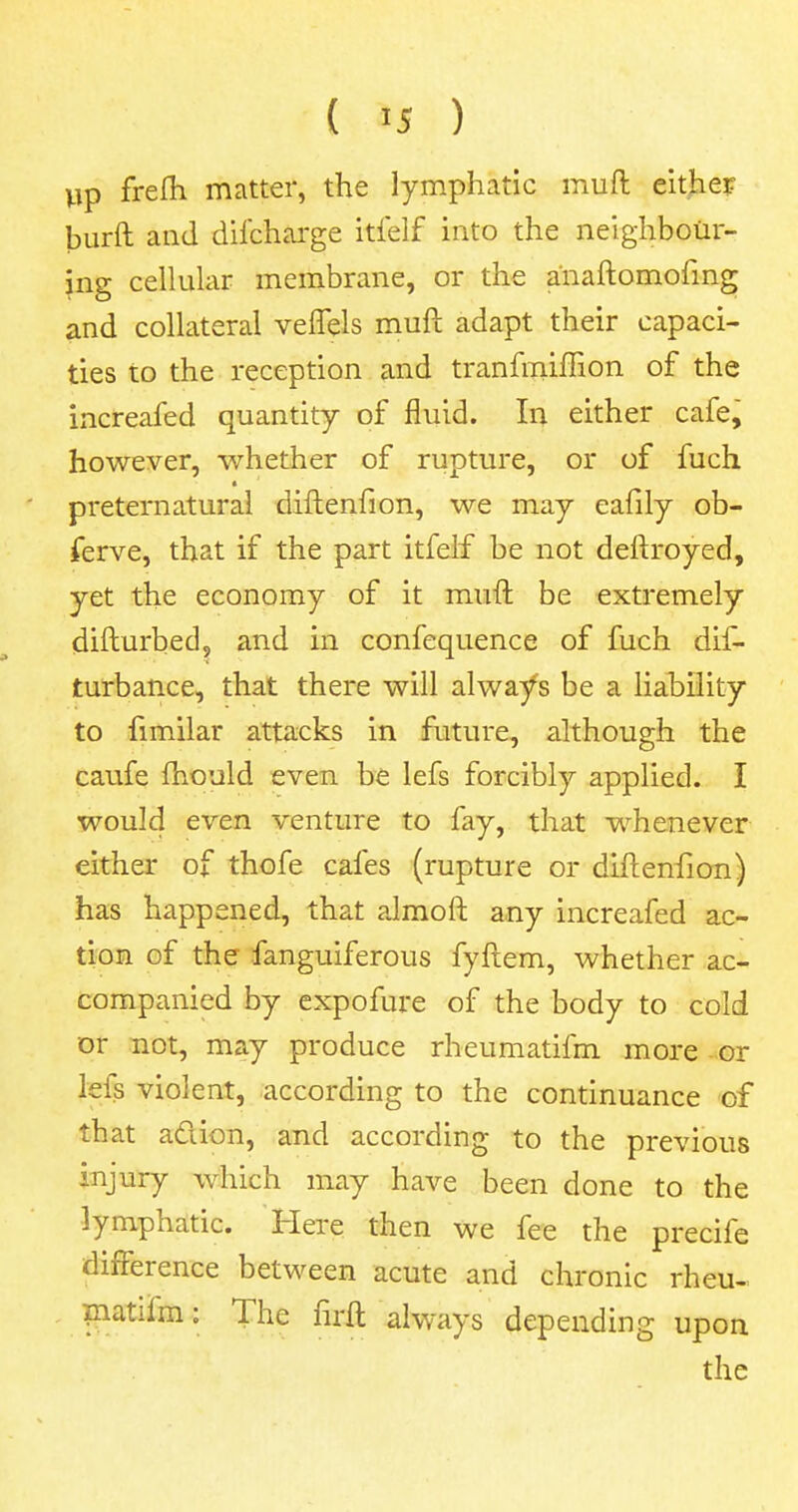 ( >5 ) up frelh matter, the lymphatic muft either burft and discharge itfelf into the neighbour- ing cellular membrane, or the anaftomofmg and collateral veffels muft adapt their capaci- ties to the reception and tranfmiflion of the increafed quantity of fluid. In either cafe, however, whether of rupture, or of fuch preternatural diftenfion, we may eafily ob- ferve, that if the part itfelf be not deftroyed, yet the economy of it muft be extremely difturbed, and in confequence of fuch dis- turbance, that there will always be a liability to fimilar attacks in future, although the caufe fhould even be lefs forcibly applied. I would even venture to fay, that whenever either of thofe cafes (rupture or diftenfion) has happened, that almoft any increafed ac- tion of the fanguiferous fyftem, whether ac- companied by expofure of the body to cold or not, may produce rheumatifm more or lefs violent, according to the continuance of that ad ion, and according to the previous injury which may have been done to the lymphatic. Here then we fee the precife difference between acute and chronic rheu- matilm: The firft always depending upon the