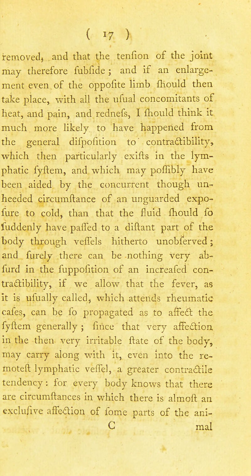 removed, .and that the tenfion of the joint may therefore fubfide ; and if an enlarge- ment even , of the oppofite limb mould then take place, with all the ufual concomitants of heat, and pain, and rednefs, I mould think it much more likely to have happened from the general difpofition to' contractibility, which then particularly exifts in the lym- phatic fyftem, and which may pombly have been aided by the concurrent though un- heeded circumftance of an unguarded expo- fure to cold, than that the fluid mould fo fuddenly have paffed to a diftant part of the body through velTels hitherto unobserved; and furely there can be nothing very ab- furd in the fuppofition of an increafed con- tractibility, if we allow that the fever, as it is ufually called, which attends rheumatic cafes, can be fo propagated as to affect the fyftem generally ; fince that very affection in the then very irritable ftate of the body, may carry along with it, even into the re- moteft lymphatic veftel, a greater contractile tendency: for every body knows that there are circumftances in which there is almoft an exclufive affection of fome parts of the ani- C mal