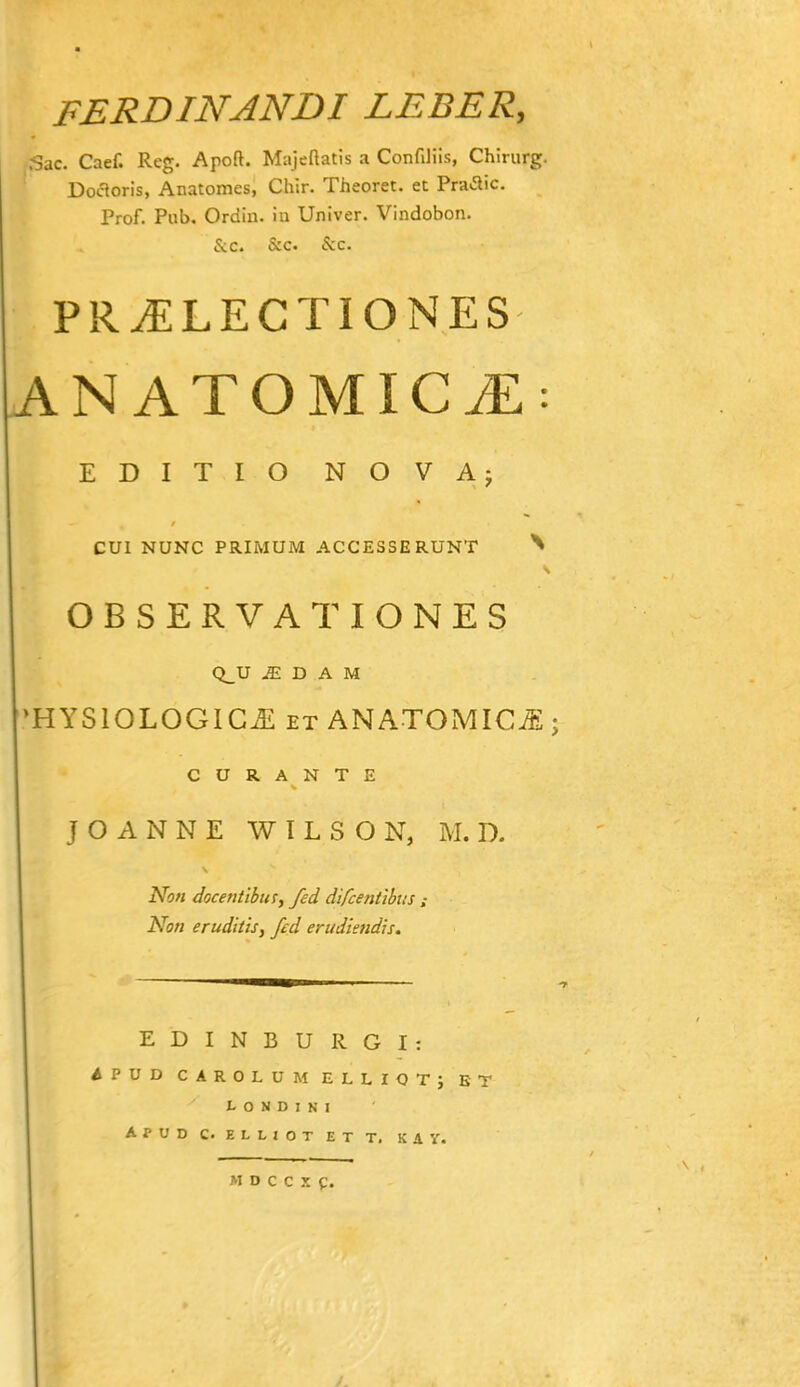 FERDINANDI LEBER, 3ac. Caef. Reg. Apoft. Majeftatis a Confiliis, Chirurg. Doaoris, Anatomes, Chir. Theoret. et Praaic Prof. Piib. Ordiu. in Univer. Vindobon. &c. 5:c. &c. PR^LECTIONES AN ATOMICiE: EDITIO NOVAj CUl NUNC PRIMUM ACCESSERUNT ^ OBSERVATIONES Q_U D A M 'HYSIOLOGIC^ ET ANATOMICJ;; C U R A N T E J O A N N E W l L S O N, M. D. Non docentlbiHy fed difcentibus Non eruditis, fed erudiendis. EDINBURGI: APUD CAROLUM ELLIOTj BT L O N D I N I Apud c. elliot et t. kay.