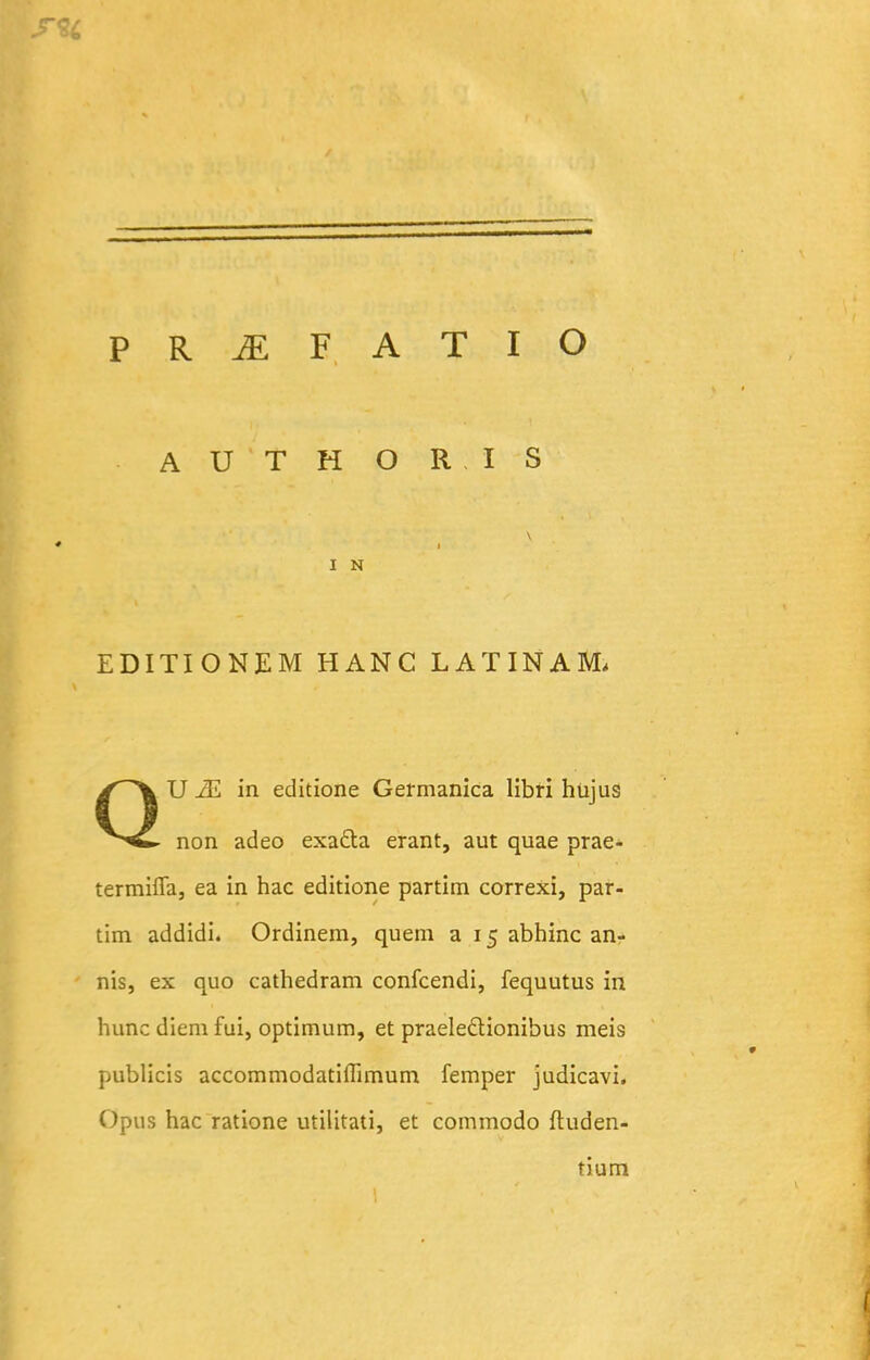 A U T H O R I S I N EDITIONEM HANC LATINAM. QU in editione Germanica libri hujus non adeo exada erant, aut quae prae- termiflaj ea in hac editione partim correxi, par- tim addidi. Ordinem, quem a 15 abhinc an- nis, ex quo cathedram confcendi, fequutus in huncdiemfui, optimum, et praeleflionibus meis publicis accommodatiffimum femper judicavi. Opus hac ratione utilitati, et commodo fluden- tium