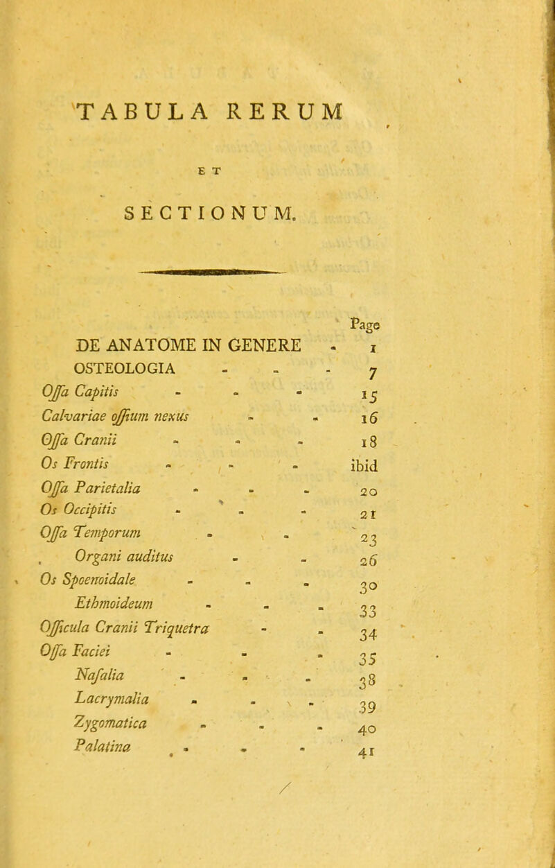 TABULA RERUM E T S E C T I O N U M. Page DE ANATOME IN GENERE - i OSTEOLOGIA ... 7 Capitis - - - Calvariae ojfium nexus - - i5 OJfa Cranii - - - 18 Os Frontis - - . \\^\^ OJfa Parietalia - - - 20 Occipitis - * - - 21 Temporum - . 23 Organi auditus - _ 26 Spoenoidale - - . Ethmoideum - . . ^3 OJJtcula Cranii Triquetra - - ^4 - - 35 Nafalia . - . ^8 Lacrymalia - ' ^  39 Zygomatica - - - 40 Palatina ^ - • - 41 /