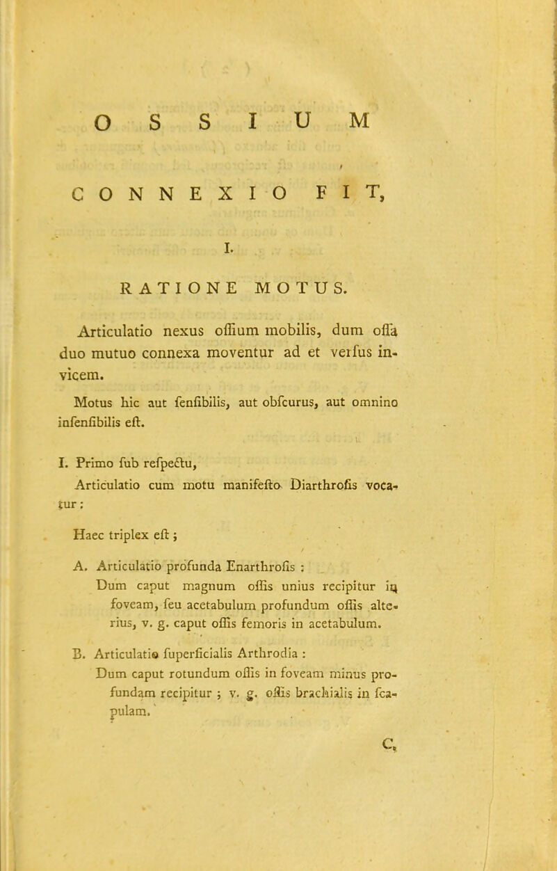 CONNEXIO FIT, I. RATIONE MOTUS. Articulatio nexus offium mobilis, dum olTa duo mutuo connexa moventur ad et verfus in- vicera. Motus hic aut fenfibilis, aut obfcurus, aut omnino infenfibilis eft. I. Primo fub refpeftu, Articulatio cum motu manifefta Diarthrofis voca-» tur: Haec triplex eft; A. Articulatio profunda Enarthrofis : Dum caput magnum offis unius recipitur iq foveam, feu acetabulum profundum oflis altc- rius, V. g. caput offis femoris in acetabulum. B. Articulatio fuperficialis Arthrodia : Dum caput rotundum offis in foveam minus pro- fundam recipitur ; v. g. offis brachialis in fca- pulam.