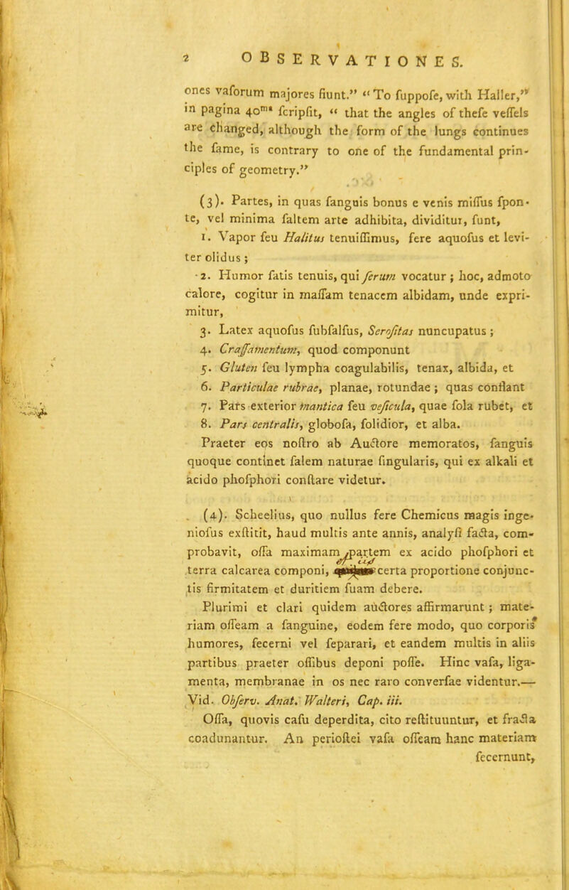 ones vaforum majores fiunt. To fuppofe, with Hailer, in pagina ^o» fcripfit,  that the angles of thefe veflels are changed, although the form of the lungs continues the fame, is contrary to orte of the fundamental prin- ciples of geometry. (3). Partes, in quas fanguis bonus e vcnis miflus fpon- tc, vel minima faltem arte adhibita, dividitui, funt, I. Vapor feu Halituj tenuiffimus, fere aquofus et levi- terolidus; ■ 2. Humor fatis tenuis, qui ferum vocatur ; hoc, admoto calore, cogitur in ma/Tam tenaccm albidam, unde expri- mitur, 3. Latex aquofus fubfalfus, Scrofitas nuncupatus; 4. Craffamentunt, quod componunt 5. Gluten feu lympha coagulabilis, tenax, albida, et 6. Particulae rubrae, planae, rotundae ; qoas conflant 7. Pafs exterior #/;a«//V(j feu vejicula, quae fola rubet, et 8. Pan centralis, globofa, folidior, ei alba. Praeter eos noftro ab Auiflore memoratos, fanguls quoque contlnet falem naturae fingularis, qui ex alkali et acido phofphoTi conflare videtur. (4-). Scheelius, quo nullus fere Chemicus raagls inge- niofus exftitit, haud multis ante annis, analyfi fada, com- probavit, ofla maximam /partem ex acido phofphori et terra caicarea componi, .^t^n^^certa proportione conjunc- tis firmitatem et duritiem fuam debere. Plurimi et clari quidem aiidores affirmarunt; mate- riam ofl^eam a fanguine, eodem fere modo, quo corpori * humores, fecerni vel feparari, et eandem multis in aliis partibus praeter offibus deponi pofle. Hinc vafa, liga- menta, membranae in os nec raro converfae videntur.— Vid. Ohferv. Anat. Walteri, Cap.iii. Ofla, quovis cafu deperdita, cito reftituuntur, et fra.Ha coadunantur. An perioftei vafa ofleara hanc materlan» fecernunt.