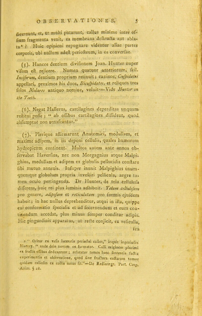 fecernunt, ct, m mulli putarunc, callus mlnime inter of- fium fragmenta venit, ea membrana dcRrudta aut abia- ta* i Huic opinionl repugnare vidcntur allae partcs corporis, ubi nuJlum adeft periofteum, in os converllie. (5) . Hancce dentlum divifionem Joan. Hunternuper vifum eft rejlcere. Nomen quatuor .aoteriornjin, feil. Incifjrut», dentium proprium retinuif; caninos, Cufpidatts appellari, proximos his duos, Bicufpidatoj, et reliquos tres folos Malares aniiquo nomine, solxiit-^yfii^ Jittritir on tke Titth^ (6) . Negat Hallerus, cartilagines deperditas unquam reftitui poffe ;  ab offibus cartlJagines ^iffident, quod, abfuijiptae non tenafcantur. {7). Plerlque affirmarunt Anaiomlci, medullam, et roaxime adfpem, ih iis deponi cellulis, quales bumorem hydropicum continent. Multos autem ante annos ob- fervabat Haverfius, nec non Morgagnius atque Malpi. ghius, medullam et adipem ex globulls pellucidis conftare fibi mutuo annexis. Infuper innuit Malpighius unum- quemque globulum propria inveftiri pellicQla, aegrc ta- men ocuio pertingenda. Dr Hunter, de tela celiulofa dilTerens, huic rei pius luminls adhibuit. Telam cellulofam pro genere, adipofam et reticulatam pro formis ejufdem habuit; in hac nullus deprehenditur, atqui in illa, quippe cui conformatio fpecialis et ad fecernendum et eum con- lir.endum accedat, plus minus femper conditur adipis. Kic pi.nguedinis apparatus, ut redle conjicit, ex vefjculls, feu 2 '• Oritor ex vafis laceratis perioflei callus, ii;qQit ingeniofiis Mcrray. «« nnde dein noviim os forniatur. Ca|H originem pliirimi tx fraais offibus deduxerunt; refutatur tamen hacc fententia fa<fH« «iperimcntis et obfervatione, quod fine fraftura coftarnm tiimor quidam callofus ex coftit nains fit.—De Redintegr. Part. Cocp. Aaim. 5 i^-