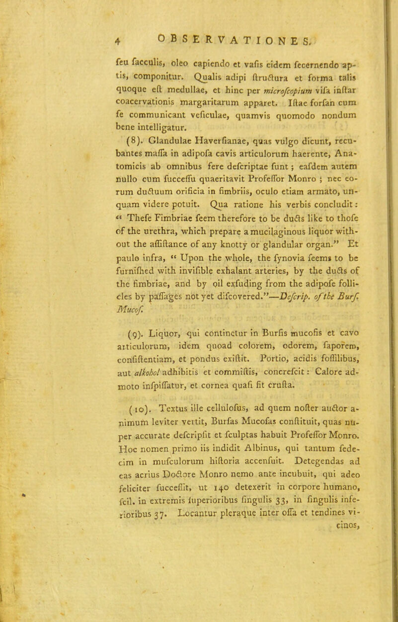 feu facculis, oleo capiendo et vafis eidem fecernendo ap- lis, componitur. Qualis adipi ftru*flura et forma talis quoque eft meduUae, et hinc per microfcopium vifa inftar coacervationis margaritarum apparet. Iftac forfan cum fe communicant veftculae, quamvis quomodo nondum bene intelligatur. (8) . Glandulae Haverfianae, quas vulgo dicunt, recn- bantes mafla in adipofa cavis articulonim haerente, Ana- tomicis ab omnibus fere defcriptae funt; eafdem autem nullo cum fucceffu quaeritavit Profenbr Monro ; nec eo- rum dufluum orificia in fimbriis, oculo etiam armato, un- quam videre potuit. Qua ratione his verbis concludit: « Thefe Flmbriac feem therefore to be dudls like to thofe of the urethra, which prepare a mucilaginous liquor with- out the afljftance of any knotty or glandular organ. Et paulo infra,  Upon the whole, the fynovia feem» to be furnifhed wlth invifible exhalant arteries, by the duds of the fimbriae, and by oil exfudlng from the adipofe folii- cles by pa:fla'ges notyet difcovered.—Defcrip. ofthe Burf. Mucof (9) . Liqtior, qul continctur in Burfis mucofis et cavo articulorum, idem quoad colorem, odorem, faporero, confiftentlam, et pondus exiftit. Portlo, acidis foflilibus, aut <r/,fffM adhibltis et commiftls, concrefcit: Calore ad- moto Infpiflatur, et cornea quafi fit crufta. (10) . Textus lile cellulofus, ad quem nofter audor a- nimum leviter vertit, Burfas Mucofas conftltuit, quas nu- per accurate defcripfit et fculptas habuit Profeflbr Monro. Hoc nomen primo ils indldit Albinus, qui tantum fede- cim In mufculorum hiftoria accenfuit. Detegendas ad eas acrius Doflore Monro nemo ante incubuit, qul adeo feliciter fucceffit, ut 140 detexerit in corpore humano, fcil. in extremis luperiorlbus fingulis 33, in fingulls infe- rioribus 37. Locantur pleraque inter cfla et tendines vi- cinos,