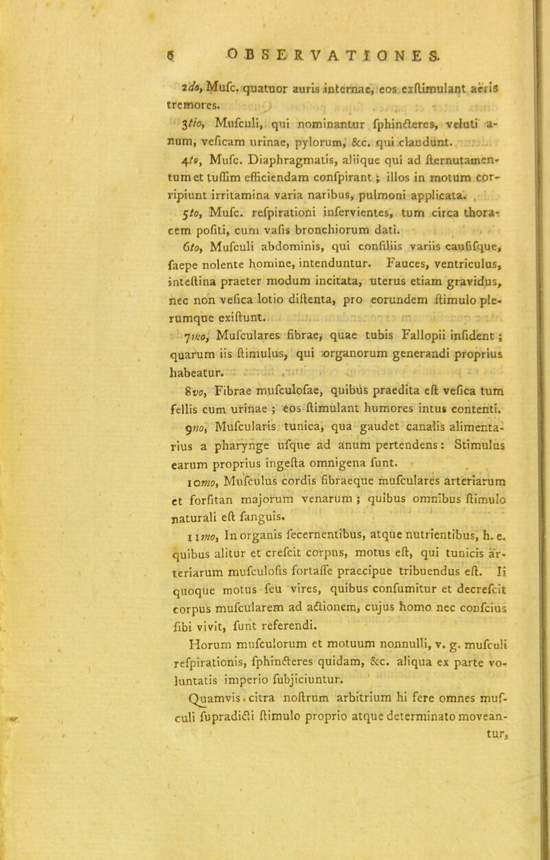 2(/fl, Mufc. quatuor auris .internae, cos cxn.iinulant acris tremores. $tio, Mufculi, qui nominantur fphinfleres, vcluti a- rum, veficam urinae, pylorum,' &c. qui claudunt. ^ts, Mufc. Diaphragmatis, aliique qui ad fternutamen- tumet tuffim efficiendam confpirant; illos in molum cor- ripiunt irritamina varia naribus, pulmoni applicata. Sto, Mufc. refpirationi infervientes, tum circa thora- ccm pofiti, cum vafis bronchiorum dati. 6/0, Mufculi abdominis, qui confiliis varils caufifque, faepe nolente homine, intenduntur. Fauces, ventriculus, inteftina praeter modum incitata, uterus etiam gravidus, nec non vefica lotio diftenta, pro eorundem ftimulo ple- rumque exiftunt. ■ ■ 'j)/:o, Mufculares fibrae, quae tubis Faliopii infident ; quarum iis ftimulus, qui jorganorum generandi proprius habeatur. ~ . 81/(7, Fibrae mufculofae, quibiis praedita eft vefica tum fellis cum urinae ; eos ftimulant humores intus contenti. gno, Mufcularis tunica, qua gaudet canalis alimenta- rius a pharynge ufque ad anum pertendens: Stimulus earum proprius ingefta omnigena funt. iomo, Mufculus cordis fibraeque mufculares arteriarura ct forfitan majorum venarum ; quibus omnibus ftimulo naturali eft fanguis. l\moy Inorganis fecernentibus, atque nutrientibus, h. e. quibus alitur et crefcit corpus, motus eft, qui tunicis ar- teriarum mufculofis fortaffe praecipue tribuendus eft. Tj* quoque motus feu vires, quibus confumitur et decrefcit corpus mufcularem ad adlionera, cujus homa nec confcius fibi vivit, funt referendi. Horum mufculorum et motuum nonnulli, v. g, mufcuH refpirationis, fphinfteres quidam, &c. aliqua ex parte vo- luntatis imperio fubjiciuntur. Quamvis. citra noftrum arbitrium hi fere omnes muf- culi fupradifli ftimulo proprio atque determinato movean- tur,