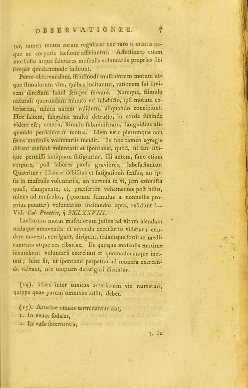 tur, tamen motus eorum regnlares nec raro a mentls ae- que ac corporis laefione afficiuntur. AfFefliones etiam morbofas atque faiutares mufculis volumariis proprias fibi femper quodammodo induunt. Porro obicrvandum, iftiufmodi mufculorum motum &U que ftimulorum vim, quibus incitantur, rationem fui invi- cem direflam haud femper fcrvare. Namque, ftimulo naturali quorundam minuto vel fubduflo, ipfi motum ce- leriorem, minus autem validum, aliquando conciplunt. Hoc faltem, fanguine multo detradlo, in corde fubinde Tidere cft ; contra, ftimulo fubminiftrato, languidius ali- quando perficiuntur motus. Idem vero plerumque non fecus mufculis yoluntariis incidit. In hoc tamen egregie diftant mufcuh voluntarii et fpontanei, quod, hi fani fibi- que permifli nunquam fatigantur, ilH autem, fano etiam corpore, poft Jabores paulo graviofes, labefav5tantur. Quaeritur : Haecce debilitas et fatigationls fenfus, an ip- fis in mufculls voluntariis, an nervofa in vi, jani exhaufta quafi, elanguente, et, praefertlm vehementes poft nlfus, minus ad mufculos, (quorum ftimulus a nonnuUis pro- prius putatur) voluntarlos incltandos apta, refidunt ?— Vid. Cu/. Praaice, § MCLXXVIII. Invltorum motus mufculorum juftus ad vltam alendam malaque amovenda et arcenda neceflarius videtur ; eun- dem movent, corrigunt, dirigunt, fedantque forfitan medi- camenta atque res cibariae. IIs quoque mufculis maxime: incambunt voluntarii exercitati et quomodocunque inci- tat?; hinc fit, ut fpontanei perpetuo ad muncra cxerceni da valeant, nec unquam defatigari dicantur. (14). Haec inter tunicas arteriarum vix numerari, quippe quae parum omnibus adfit, debet. (rj). Arteriae omnes terminantur auc, 1. In venas fodales, 2. In vafa feccrncnlla, 3. In